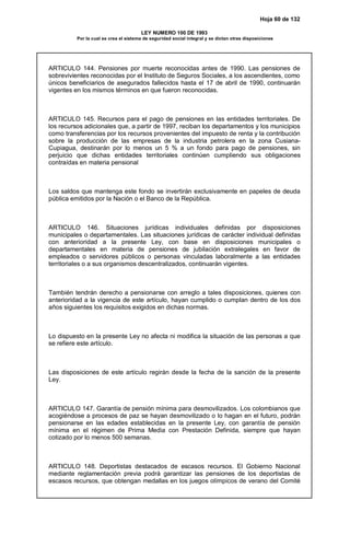 Hoja 60 de 132
LEY NUMERO 100 DE 1993
Por la cual se crea el sistema de seguridad social integral y se dictan otras disposiciones
ARTICULO 144. Pensiones por muerte reconocidas antes de 1990. Las pensiones de
sobrevivientes reconocidas por el Instituto de Seguros Sociales, a los ascendientes, como
únicos beneficiarios de asegurados fallecidos hasta el 17 de abril de 1990, continuarán
vigentes en los mismos términos en que fueron reconocidas.
ARTICULO 145. Recursos para el pago de pensiones en las entidades territoriales. De
los recursos adicionales que, a partir de 1997, reciban los departamentos y los municipios
como transferencias por los recursos provenientes del impuesto de renta y la contribución
sobre la producción de las empresas de la industria petrolera en la zona Cusiana-
Cupiagua, destinarán por lo menos un 5 % a un fondo para pago de pensiones, sin
perjuicio que dichas entidades territoriales continúen cumpliendo sus obligaciones
contraídas en materia pensional
Los saldos que mantenga este fondo se invertirán exclusivamente en papeles de deuda
pública emitidos por la Nación o el Banco de la República.
ARTICULO 146. Situaciones jurídicas individuales definidas por disposiciones
municipales o departamentales. Las situaciones jurídicas de carácter individual definidas
con anterioridad a la presente Ley, con base en disposiciones municipales o
departamentales en materia de pensiones de jubilación extralegales en favor de
empleados o servidores públicos o personas vinculadas laboralmente a las entidades
territoriales o a sus organismos descentralizados, continuarán vigentes.
También tendrán derecho a pensionarse con arreglo a tales disposiciones, quienes con
anterioridad a la vigencia de este artículo, hayan cumplido o cumplan dentro de los dos
años siguientes los requisitos exigidos en dichas normas.
Lo dispuesto en la presente Ley no afecta ni modifica la situación de las personas a que
se refiere este artículo.
Las disposiciones de este artículo regirán desde la fecha de la sanción de la presente
Ley.
ARTICULO 147. Garantía de pensión mínima para desmovilizados. Los colombianos que
acogiéndose a procesos de paz se hayan desmovilizado o lo hagan en el futuro, podrán
pensionarse en las edades establecidas en la presente Ley, con garantía de pensión
mínima en el régimen de Prima Media con Prestación Definida, siempre que hayan
cotizado por lo menos 500 semanas.
ARTICULO 148. Deportistas destacados de escasos recursos. El Gobierno Nacional
mediante reglamentación previa podrá garantizar las pensiones de los deportistas de
escasos recursos, que obtengan medallas en los juegos olímpicos de verano del Comité
 