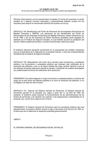 Hoja 61 de 132
LEY NUMERO 100 DE 1993
Por la cual se crea el sistema de seguridad social integral y se dictan otras disposiciones
Olímpico Internacional y en los campeonatos mundiales. El monto de la pensión no podrá
exceder de 3 salarios mínimos mensuales y adicionalmente deberán cumplir con los
requisitos para adquirir el mencionado derecho de acuerdo con la Ley.
ARTICULO 149. Beneficiarios del Fondo de Pensiones de las Empresas Productoras de
Metales Preciosos y EMPOS. Las pensiones de los beneficiarios del Fondo de
Pensionados de las Empresas Productoras de Metales Preciosos creado mediante la Ley
50 de 1990, y las de las Empresas de Obras Sanitarias liquidadas serán pagadas en
adelante por el Instituto de Seguros Sociales, el cual también asumirá la prestación del
servicio médico asistencial siempre y cuando el pensionado cotice para salud.
El Gobierno Nacional apropiará anualmente en el presupuesto las partidas necesarias
para el cumplimiento de lo dispuesto en el presente artículo, y hará las correspondientes
transferencias al Instituto de Seguros Sociales.
ARTICULO 150. Reliquidación del monto de la pensión para funcionarios y empleados
públicos. Los funcionarios y empleados públicos que hubiesen sido notificados de la
resolución de jubilación y que no se hayan retirado del cargo, tendrán derecho a que se
les reliquide el ingreso base para calcular la pensión, incluyendo los sueldos devengados
con posterioridad a la fecha de notificación de la resolución.
PARAGRAFO. No podrá obligarse a ningún funcionario o empleado público a retirarse del
cargo por el solo hecho de haberse expedido a su favor la resolución de jubilación, si no
ha llegado a la edad de retiro forzoso.
ARTICULO 151. Vigencia del Sistema General de Pensiones. El Sistema General de
Pensiones previsto en la presente Ley, regirá a partir del 1o. de abril de 1994. No
obstante, el Gobierno podrá autorizar el funcionamiento de las administradoras de los
fondos de pensiones y de cesantía con sujeción a las disposiciones contempladas en la
presente Ley, a partir de la vigencia de la misma.
PARAGRAFO. El Sistema General de Pensiones para los servidores públicos del nivel
departamental, municipal y distrital, entrara a regir a más tardar el 30 de junio de 1995, en
la fecha que así lo determine la respectiva autoridad gubernamental.
LIBRO II
EL SISTEMA GENERAL DE SEGURIDAD SOCIAL EN SALUD
TITULO I
 
