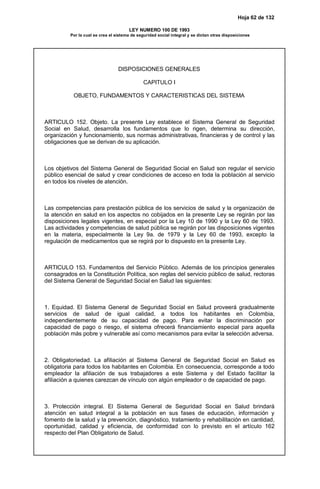 Hoja 62 de 132
LEY NUMERO 100 DE 1993
Por la cual se crea el sistema de seguridad social integral y se dictan otras disposiciones
DISPOSICIONES GENERALES
CAPITULO I
OBJETO, FUNDAMENTOS Y CARACTERISTICAS DEL SISTEMA
ARTICULO 152. Objeto. La presente Ley establece el Sistema General de Seguridad
Social en Salud, desarrolla los fundamentos que lo rigen, determina su dirección,
organización y funcionamiento, sus normas administrativas, financieras y de control y las
obligaciones que se derivan de su aplicación.
Los objetivos del Sistema General de Seguridad Social en Salud son regular el servicio
público esencial de salud y crear condiciones de acceso en toda la población al servicio
en todos los niveles de atención.
Las competencias para prestación pública de los servicios de salud y la organización de
la atención en salud en los aspectos no cobijados en la presente Ley se regirán por las
disposiciones legales vigentes, en especial por la Ley 10 de 1990 y la Ley 60 de 1993.
Las actividades y competencias de salud pública se regirán por las disposiciones vigentes
en la materia, especialmente la Ley 9a. de 1979 y la Ley 60 de 1993, excepto la
regulación de medicamentos que se regirá por lo dispuesto en la presente Ley.
ARTICULO 153. Fundamentos del Servicio Público. Además de los principios generales
consagrados en la Constitución Política, son reglas del servicio público de salud, rectoras
del Sistema General de Seguridad Social en Salud las siguientes:
1. Equidad. El Sistema General de Seguridad Social en Salud proveerá gradualmente
servicios de salud de igual calidad, a todos los habitantes en Colombia,
independientemente de su capacidad de pago. Para evitar la discriminación por
capacidad de pago o riesgo, el sistema ofrecerá financiamiento especial para aquella
población más pobre y vulnerable así como mecanismos para evitar la selección adversa.
2. Obligatoriedad. La afiliación al Sistema General de Seguridad Social en Salud es
obligatoria para todos los habitantes en Colombia. En consecuencia, corresponde a todo
empleador la afiliación de sus trabajadores a este Sistema y del Estado facilitar la
afiliación a quienes carezcan de vínculo con algún empleador o de capacidad de pago.
3. Protección integral. El Sistema General de Seguridad Social en Salud brindará
atención en salud integral a la población en sus fases de educación, información y
fomento de la salud y la prevención, diagnóstico, tratamiento y rehabilitación en cantidad,
oportunidad, calidad y eficiencia, de conformidad con lo previsto en el artículo 162
respecto del Plan Obligatorio de Salud.
 