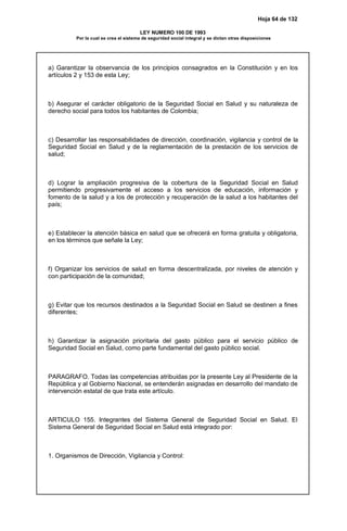 Hoja 64 de 132
LEY NUMERO 100 DE 1993
Por la cual se crea el sistema de seguridad social integral y se dictan otras disposiciones
a) Garantizar la observancia de los principios consagrados en la Constitución y en los
artículos 2 y 153 de esta Ley;
b) Asegurar el carácter obligatorio de la Seguridad Social en Salud y su naturaleza de
derecho social para todos los habitantes de Colombia;
c) Desarrollar las responsabilidades de dirección, coordinación, vigilancia y control de la
Seguridad Social en Salud y de la reglamentación de la prestación de los servicios de
salud;
d) Lograr la ampliación progresiva de la cobertura de la Seguridad Social en Salud
permitiendo progresivamente el acceso a los servicios de educación, información y
fomento de la salud y a los de protección y recuperación de la salud a los habitantes del
país;
e) Establecer la atención básica en salud que se ofrecerá en forma gratuita y obligatoria,
en los términos que señale la Ley;
f) Organizar los servicios de salud en forma descentralizada, por niveles de atención y
con participación de la comunidad;
g) Evitar que los recursos destinados a la Seguridad Social en Salud se destinen a fines
diferentes;
h) Garantizar la asignación prioritaria del gasto público para el servicio público de
Seguridad Social en Salud, como parte fundamental del gasto público social.
PARAGRAFO. Todas las competencias atribuidas por la presente Ley al Presidente de la
República y al Gobierno Nacional, se entenderán asignadas en desarrollo del mandato de
intervención estatal de que trata este artículo.
ARTICULO 155. Integrantes del Sistema General de Seguridad Social en Salud. El
Sistema General de Seguridad Social en Salud está integrado por:
1. Organismos de Dirección, Vigilancia y Control:
 