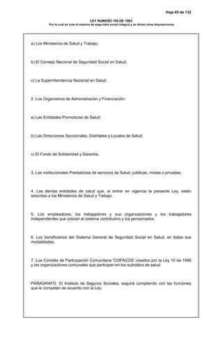 Hoja 65 de 132
LEY NUMERO 100 DE 1993
Por la cual se crea el sistema de seguridad social integral y se dictan otras disposiciones
a) Los Ministerios de Salud y Trabajo;
b) El Consejo Nacional de Seguridad Social en Salud;
c) La Superintendencia Nacional en Salud;
2. Los Organismos de Administración y Financiación:
a) Las Entidades Promotoras de Salud;
b) Las Direcciones Seccionales, Distritales y Locales de Salud;
c) El Fondo de Solidaridad y Garantía.
3. Las institucionales Prestadoras de servicios de Salud, públicas, mixtas o privadas.
4. Las demás entidades de salud que, al entrar en vigencia la presente Ley, estén
adscritas a los Ministerios de Salud y Trabajo.
5. Los empleadores, los trabajadores y sus organizaciones y los trabajadores
independientes que cotizan al sistema contributivo y los pensionados.
6. Los beneficiarios del Sistema General de Seguridad Social en Salud, en todas sus
modalidades.
7. Los Comités de Participación Comunitaria 'COPACOS' creados por la Ley 10 de 1990
y las organizaciones comunales que participen en los subsidios de salud.
PARAGRAFO. El Instituto de Seguros Sociales, seguirá cumpliendo con las funciones
que le competan de acuerdo con la Ley.
 
