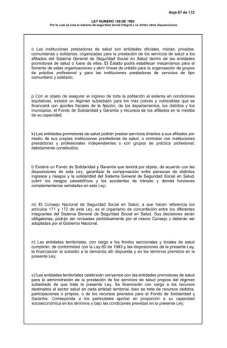 Hoja 67 de 132
LEY NUMERO 100 DE 1993
Por la cual se crea el sistema de seguridad social integral y se dictan otras disposiciones
i) Las instituciones prestadoras de salud son entidades oficiales, mixtas, privadas,
comunitarias y solidarias, organizadas para la prestación de los servicios de salud a los
afiliados del Sistema General de Seguridad Social en Salud dentro de las entidades
promotoras de salud o fuera de ellas. El Estado podrá establecer mecanismos para el
fomento de estas organizaciones y abrir líneas de crédito para la organización de grupos
de práctica profesional y para las instituciones prestadoras de servicios de tipo
comunitario y solidario;
j) Con el objeto de asegurar el ingreso de toda la población al sistema en condiciones
equitativas, existirá un régimen subsidiado para los más pobres y vulnerables que se
financiará con aportes fiscales de la Nación, de los departamentos, los distritos y los
municipios, el Fondo de Solidaridad y Garantía y recursos de los afiliados en la medida
de su capacidad;
k) Las entidades promotoras de salud podrán prestar servicios directos a sus afiliados por
medio de sus propias instituciones prestadoras de salud, o contratar con instituciones
prestadoras y profesionales independientes o con grupos de práctica profesional,
debidamente constituidos;
l) Existirá un Fondo de Solidaridad y Garantía que tendrá por objeto, de acuerdo con las
disposiciones de esta Ley, garantizar la compensación entre personas de distintos
ingresos y riesgos y la solidaridad del Sistema General de Seguridad Social en Salud,
cubrir los riesgos catastróficos y los accidentes de tránsito y demás funciones
complementarías señaladas en esta Ley;
m) El Consejo Nacional de Seguridad Social en Salud, a que hacen referencia los
artículos 171 y 172 de esta Ley, es el organismo de concertación entre los diferentes
integrantes del Sistema General de Seguridad Social en Salud. Sus decisiones serán
obligatorias, podrán ser revisadas periódicamente por el mismo Consejo y deberán ser
adoptadas por el Gobierno Nacional.
n) Las entidades territoriales, con cargo a los fondos seccionales y locales de salud
cumplirán, de conformidad con la Ley 60 de 1993 y las disposiciones de la presente Ley,
la financiación al subsidio a la demanda allí dispuesta y en los términos previstos en la
presente Ley;
o) Las entidades territoriales celebrarán convenios con las entidades promotoras de salud
para la administración de la prestación de los servicios de salud propios del régimen
subsidiado de que trata la presente Ley. Se financiarán con cargo a los recursos
destinados al sector salud en cada entidad territorial, bien se trate de recursos cedidos,
participaciones o propios, o de los recursos previstos para el Fondo de Solidaridad y
Garantía. Corresponde a los particulares aportar en proporción a su capacidad
socioeconómica en los términos y bajo las condiciones previstas en la presente Ley;
 