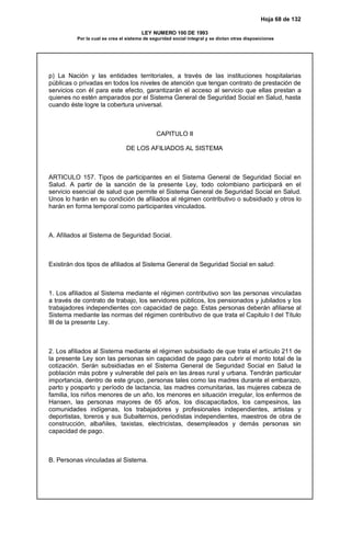 Hoja 68 de 132
LEY NUMERO 100 DE 1993
Por la cual se crea el sistema de seguridad social integral y se dictan otras disposiciones
p) La Nación y las entidades territoriales, a través de las instituciones hospitalarias
públicas o privadas en todos los niveles de atención que tengan contrato de prestación de
servicios con él para este efecto, garantizarán el acceso al servicio que ellas prestan a
quienes no estén amparados por el Sistema General de Seguridad Social en Salud, hasta
cuando éste logre la cobertura universal.
CAPITULO II
DE LOS AFILIADOS AL SISTEMA
ARTICULO 157. Tipos de participantes en el Sistema General de Seguridad Social en
Salud. A partir de la sanción de la presente Ley, todo colombiano participará en el
servicio esencial de salud que permite el Sistema General de Seguridad Social en Salud.
Unos lo harán en su condición de afiliados al régimen contributivo o subsidiado y otros lo
harán en forma temporal como participantes vinculados.
A. Afiliados al Sistema de Seguridad Social.
Existirán dos tipos de afiliados al Sistema General de Seguridad Social en salud:
1. Los afiliados al Sistema mediante el régimen contributivo son las personas vinculadas
a través de contrato de trabajo, los servidores públicos, los pensionados y jubilados y los
trabajadores independientes con capacidad de pago. Estas personas deberán afiliarse al
Sistema mediante las normas del régimen contributivo de que trata el Capitulo I del Título
III de la presente Ley.
2. Los afiliados al Sistema mediante el régimen subsidiado de que trata el artículo 211 de
la presente Ley son las personas sin capacidad de pago para cubrir el monto total de la
cotización. Serán subsidiadas en el Sistema General de Seguridad Social en Salud la
población más pobre y vulnerable del país en las áreas rural y urbana. Tendrán particular
importancia, dentro de este grupo, personas tales como las madres durante el embarazo,
parto y posparto y período de lactancia, las madres comunitarias, las mujeres cabeza de
familia, los niños menores de un año, los menores en situación irregular, los enfermos de
Hansen, las personas mayores de 65 años, los discapacitados, los campesinos, las
comunidades indígenas, los trabajadores y profesionales independientes, artistas y
deportistas, toreros y sus Subalternos, periodistas independientes, maestros de obra de
construcción, albañiles, taxistas, electricistas, desempleados y demás personas sin
capacidad de pago.
B. Personas vinculadas al Sistema.
 