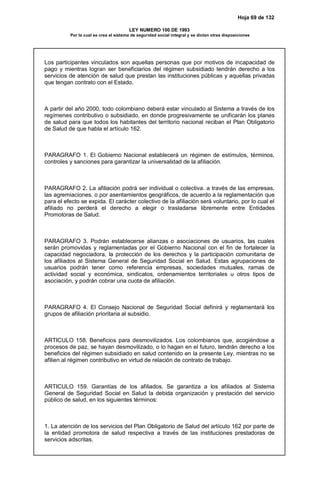 Hoja 69 de 132
LEY NUMERO 100 DE 1993
Por la cual se crea el sistema de seguridad social integral y se dictan otras disposiciones
Los participantes vinculados son aquellas personas que por motivos de incapacidad de
pago y mientras logran ser beneficiarios del régimen subsidiado tendrán derecho a los
servicios de atención de salud que prestan las instituciones públicas y aquellas privadas
que tengan contrato con el Estado.
A partir del año 2000, todo colombiano deberá estar vinculado al Sistema a través de los
regímenes contributivo o subsidiado, en donde progresivamente se unificarán los planes
de salud para que todos los habitantes del territorio nacional reciban el Plan Obligatorio
de Salud de que habla el artículo 162.
PARAGRAFO 1. El Gobierno Nacional establecerá un régimen de estímulos, términos,
controles y sanciones para garantizar la universalidad de la afiliación.
PARAGRAFO 2. La afiliación podrá ser individual o colectiva. a través de las empresas,
las agremiaciones, o por asentamientos geográficos, de acuerdo a la reglamentación que
para el efecto se expida. El carácter colectivo de la afiliación será voluntario, por lo cual el
afiliado no perderá el derecho a elegir o trasladarse libremente entre Entidades
Promotoras de Salud.
PARAGRAFO 3. Podrán establecerse alianzas o asociaciones de usuarios, las cuales
serán promovidas y reglamentadas por el Gobierno Nacional con el fin de fortalecer la
capacidad negociadora, la protección de los derechos y la participación comunitaria de
los afiliados al Sistema General de Seguridad Social en Salud. Estas agrupaciones de
usuarios podrán tener como referencia empresas, sociedades mutuales, ramas de
actividad social y económica, sindicatos, ordenamientos territoriales u otros tipos de
asociación, y podrán cobrar una cuota de afiliación.
PARAGRAFO 4. El Consejo Nacional de Seguridad Social definirá y reglamentará los
grupos de afiliación prioritaria al subsidio.
ARTICULO 158. Beneficios para desmovilizados. Los colombianos que, acogiéndose a
procesos de paz, se hayan desmovilizado, o lo hagan en el futuro, tendrán derecho a los
beneficios del régimen subsidiado en salud contenido en la presente Ley, mientras no se
afilien al régimen contributivo en virtud de relación de contrato de trabajo.
ARTICULO 159. Garantías de los afiliados. Se garantiza a los afiliados al Sistema
General de Seguridad Social en Salud la debida organización y prestación del servicio
público de salud, en los siguientes términos:
1. La atención de los servicios del Plan Obligatorio de Salud del artículo 162 por parte de
la entidad promotora de salud respectiva a través de las instituciones prestadoras de
servicios adscritas.
 