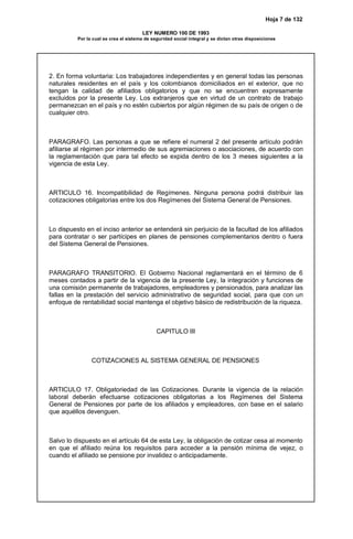 Hoja 7 de 132
LEY NUMERO 100 DE 1993
Por la cual se crea el sistema de seguridad social integral y se dictan otras disposiciones
2. En forma voluntaria: Los trabajadores independientes y en general todas las personas
naturales residentes en el país y los colombianos domiciliados en el exterior, que no
tengan la calidad de afiliados obligatorios y que no se encuentren expresamente
excluidos por la presente Ley. Los extranjeros que en virtud de un contrato de trabajo
permanezcan en el país y no estén cubiertos por algún régimen de su país de origen o de
cualquier otro.
PARAGRAFO. Las personas a que se refiere el numeral 2 del presente artículo podrán
afiliarse al régimen por intermedio de sus agremiaciones o asociaciones, de acuerdo con
la reglamentación que para tal efecto se expida dentro de los 3 meses siguientes a la
vigencia de esta Ley.
ARTICULO 16. Incompatibilidad de Regímenes. Ninguna persona podrá distribuir las
cotizaciones obligatorias entre los dos Regímenes del Sistema General de Pensiones.
Lo dispuesto en el inciso anterior se entenderá sin perjuicio de la facultad de los afiliados
para contratar o ser partícipes en planes de pensiones complementarios dentro o fuera
del Sistema General de Pensiones.
PARAGRAFO TRANSITORIO. El Gobierno Nacional reglamentará en el término de 6
meses contados a partir de la vigencia de la presente Ley, la integración y funciones de
una comisión permanente de trabajadores, empleadores y pensionados, para analizar las
fallas en la prestación del servicio administrativo de seguridad social, para que con un
enfoque de rentabilidad social mantenga el objetivo básico de redistribución de la riqueza.
CAPITULO III
COTIZACIONES AL SISTEMA GENERAL DE PENSIONES
ARTICULO 17. Obligatoriedad de las Cotizaciones. Durante la vigencia de la relación
laboral deberán efectuarse cotizaciones obligatorias a los Regímenes del Sistema
General de Pensiones por parte de los afiliados y empleadores, con base en el salario
que aquéllos devenguen.
Salvo lo dispuesto en el artículo 64 de esta Ley, la obligación de cotizar cesa al momento
en que el afiliado reúna los requisitos para acceder a la pensión mínima de vejez, o
cuando el afiliado se pensione por invalidez o anticipadamente.
 