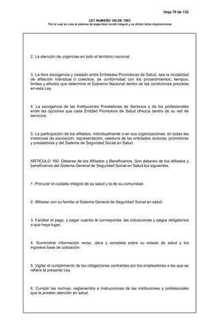 Hoja 70 de 132
LEY NUMERO 100 DE 1993
Por la cual se crea el sistema de seguridad social integral y se dictan otras disposiciones
2. La atención de urgencias en todo el territorio nacional.
3. La libre escogencia y traslado entre Entidades Promotoras de Salud, sea la modalidad
de afiliación individual o colectiva, de conformidad con los procedimientos, tiempos,
limites y efectos que determine el Gobierno Nacional dentro de las condiciones previstas
en esta Ley.
4. La escogencia de las Instituciones Prestadoras de Servicios y de los profesionales
entre las opciones que cada Entidad Promotora de Salud ofrezca dentro de su red de
servicios.
5. La participación de los afiliados, individualmente o en sus organizaciones, en todas las
instancias de asociación, representación, veeduría de las entidades rectoras, promotoras
y prestadoras y del Sistema de Seguridad Social en Salud.
ARTICULO 160. Deberes de los Afiliados y Beneficiarios. Son deberes de los afiliados y
beneficiarios del Sistema General de Seguridad Social en Salud los siguientes:
1. Procurar el cuidado integral de su salud y la de su comunidad.
2. Afiliarse con su familia al Sistema General de Seguridad Social en salud.
3. Facilitar el pago, y pagar cuando le corresponda, las cotizaciones y pagos obligatorios
a que haya lugar.
4. Suministrar información veraz, clara y completa sobre su estado de salud y los
ingresos base de cotización.
5. Vigilar el cumplimiento de las obligaciones contraídas por los empleadores a las que se
refiere la presente Ley.
6. Cumplir las normas, reglamentos e instrucciones de las instituciones y profesionales
que le prestan atención en salud.
 