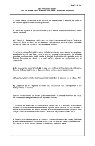 Hoja 71 de 132
LEY NUMERO 100 DE 1993
Por la cual se crea el sistema de seguridad social integral y se dictan otras disposiciones
7. Cuidar y hacer uso racional de los recursos, las instalaciones, la dotación, así como de
los servicios y prestaciones sociales y laborales.
8. Tratar con dignidad al personal humano que lo atiende y respetar la intimidad de los
demás pacientes.
ARTICULO 161. Deberes de los Empleadores. Como integrantes del Sistema General de
Seguridad Social en Salud, los empleadores, cualquiera que sea la entidad o institución
en nombre de la cual vinculen a los trabajadores, deberán:
1.Inscribir en alguna Entidad Promotora de Salud a todas las personas que tengan alguna
vinculación laboral, sea ésta, verbal o escrita, temporal o permanente. La afiliación
colectiva en ningún caso podrá coartar la libertad de elección del trabajador sobre la
Entidad Promotora de Salud, a la cual prefiera afiliarse, de conformidad con el
reglamento.
2. En consonancia con el artículo 22 de esta Ley, contribuir al financiamiento del Sistema
General de Seguridad Social en Salud, mediante acciones como las siguientes:
a) Pagar cumplidamente los aportes que le corresponden, de acuerdo con el artículo 204.
b) Descontar de los ingresos laborales las cotizaciones que corresponden a los
trabajadores a su servicio;
c) Girar oportunamente los aportes y las cotizaciones a la Entidad Promotora de Salud,
de acuerdo con la reglamentación que expida el Gobierno.
3. Informar las novedades laborales de sus trabajadores a la entidad a la cual están
afiliados, en materias tales como el nivel de ingresos y sus cambios, las vinculaciones y
retiros de trabajadores. Así mismo, informar a los trabajadores sobre las garantías y las
obligaciones que les asisten en el Sistema General de Seguridad Social en Salud.
4. Garantizar un medio ambiente laboral sano, que permita prevenir los riesgos de trabajo
y enfermedad profesional, mediante la adopción de los sistemas de seguridad industrial y
la observancia de las normas de salud ocupacional y seguridad social.
 
