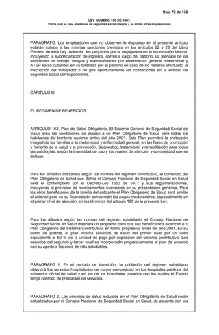 Hoja 72 de 132
LEY NUMERO 100 DE 1993
Por la cual se crea el sistema de seguridad social integral y se dictan otras disposiciones
PARAGRAFO. Los empleadores que no observen lo dispuesto en el presente artículo
estarán sujetos a las mismas sanciones previstas en los artículos 22 y 23 del Libro
Primero de esta Ley. Además, los perjuicios por la negligencia en la información laboral,
incluyendo la subdeclaración de ingresos, corren a cargo del patrono. La atención de los
accidentes de trabajo, riesgos y eventualidades por enfermedad general, maternidad y
ATEP serán cubiertos en su totalidad por el patrono en caso de no haberse efectuado la
inscripción del trabajador o no gire oportunamente las cotizaciones en la entidad de
seguridad social correspondiente.
CAPITULO III
EL REGIMEN DE BENEFICIOS
ARTICULO 162. Plan de Salud Obligatorio. El Sistema General de Seguridad Social de
Salud crea las condiciones de acceso a un Plan Obligatorio de Salud para todos los
habitantes del territorio nacional antes del año 2001. Este Plan permitirá la protección
integral de las familias a la maternidad y enfermedad general, en las fases de promoción
y fomento de la salud y la prevención, diagnostico, tratamiento y rehabilitación para todas
las patologías, según la intensidad de uso y los niveles de atención y complejidad que se
definan.
Para los afiliados cotizantes según las normas del régimen contributivo, el contenido del
Plan Obligatorio de Salud que defina el Consejo Nacional de Seguridad Social en Salud
será el contemplado por el Decreto-Ley 1650 de 1977 y sus reglamentaciones,
incluyendo la provisión de medicamentos esenciales en su presentación genérica. Para
los otros beneficiarios de la familia del cotizante el Plan Obligatorio de Salud será similar
al anterior pero en su financiación concurrirán los pagos moderadores, especialmente en
el primer nivel de atención, en los términos del artículo 188 de la presente Ley.
Para los afiliados según las normas del régimen subsidiado, el Consejo Nacional de
Seguridad Social en Salud diseñará un programa para que sus beneficiarios alcancen e 1
Plan Obligatorio del Sistema Contributivo. en forma progresiva antes del año 2001. En su
punto de partida, el plan incluirá servicios de salud del primer nivel por un valor
equivalente al 50 % de la unidad de pago por capitación del sistema contributivo. Los
servicios del segundo y tercer nivel se incorporarán progresivamente al plan de acuerdo
con su aporte a los años de vida saludables.
PARAGRAFO 1. En el período de transición, la población del régimen subsidiado
obtendrá los servicios hospitalarios de mayor complejidad en los hospitales públicos del
subsector oficial de salud y en los de los hospitales privados con los cuales el Estado
tenga contrato de prestación de servicios.
PARAGRAFO 2. Los servicios de salud incluidos en el Plan Obligatorio de Salud serán
actualizados por el Consejo Nacional de Seguridad Social en Salud, de acuerdo con los
 