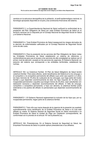 Hoja 73 de 132
LEY NUMERO 100 DE 1993
Por la cual se crea el sistema de seguridad social integral y se dictan otras disposiciones
cambios en la estructura demográfica de la población, el perfil epidemiológico nacional, la
tecnología apropiada disponible en el país y las condiciones financieras del sistema.
PARAGRAFO 3. La Superintendencia Nacional de Salud verificará la conformidad de la
prestación del Plan Obligatorio de Salud por cada Entidad Promotora de Salud en el
territorio nacional con lo dispuesto por el Consejo Nacional de Seguridad Social en Salud
y el Gobierno Nacional.
PARAGRAFO 4. Toda Entidad Promotora de Salud reasegurará los riesgos derivados de
la atención de enfermedades calificadas por el Consejo Nacional de Seguridad Social
como de alto costo.
PARAGRAFO 5. Para la prestación de los servicios del Plan Obligatorio de Salud, todas
las Entidades Promotoras de Salud establecerán un sistema de referencia, y
contrarreferencia para que el acceso a los servicios de alta complejidad se realicen por el
primer nivel de atención, excepto en los servicios de urgencias. El Gobierno Nacional, sin
perjuicio del sistema que corresponde a las entidades territoriales, establecerá las
normas.
ARTICULO 163. La Cobertura Familiar. El Plan de Salud Obligatorio de Salud tendrá
cobertura familiar. Para estos efectos, serán beneficiarios del Sistema el (o la) cónyuge o
el compañero o la compañera permanente del afiliado cuya unión sea superior a 2 años;
los hijos menores de 18 años de cualquiera de los cónyuges, que haga parte del núcleo
familiar y que dependan económicamente de éste; los hijos mayores de 18 años con
incapacidad permanente o aquellos que tengan menos de 25 años, sean estudiantes con
dedicación exclusiva y dependan económicamente del afiliado. A falta de cónyuge,
compañero o compañera permanente, e hijos con derecho, la cobertura familiar podrá
extenderse a los padres del afiliado no pensionados que dependan económicamente de
éste.
PARAGRAFO 1. El Gobierno Nacional reglamentará la inclusión de los hijos que, por su
incapacidad permanente, hagan parte de la cobertura familiar.
PARAGRAFO 2. Todo niño que nazca después de la vigencia de la presente Ley quedará
automáticamente como beneficiario de la Entidad Promotora de Salud a la cual esté
afiliada su madre. El Sistema General de Seguridad Social en Salud reconocerá a la
Entidad Promotora de Salud la Unidad de Pago por Capitación correspondiente, de
conformidad con lo previsto en el artículo 161 de la presente Ley.
ARTICULO 164. Preexistencias. En el Sistema General de Seguridad en Salud, las
Empresas Promotoras de Salud no podrán aplicar preexistencias a sus afiliados.
 