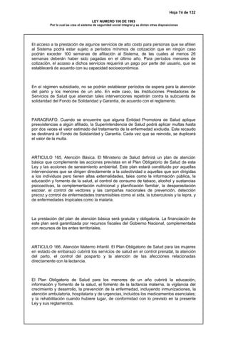Hoja 74 de 132
LEY NUMERO 100 DE 1993
Por la cual se crea el sistema de seguridad social integral y se dictan otras disposiciones
El acceso a la prestación de algunos servicios de alto costo para personas que se afilien
al Sistema podrá estar sujeto a períodos mínimos de cotización que en ningún caso
podrán exceder 100 semanas de afiliación al Sistema, de las cuales al menos 26
semanas deberán haber sido pagadas en el último año. Para períodos menores de
cotización, el acceso a dichos servicios requerirá un pago por parte del usuario, que se
establecerá de acuerdo con su capacidad socioeconómica.
En el régimen subsidiado, no se podrán establecer períodos de espera para la atención
del parto y los menores de un año. En este caso, las Instituciones Prestadoras de
Servicios de Salud que atiendan tales intervenciones repetirán contra la subcuenta de
solidaridad del Fondo de Solidaridad y Garantía, de acuerdo con el reglamento.
PARAGRAFO. Cuando se encuentre que alguna Entidad Promotora de Salud aplique
preexistencias a algún afiliado, la Superintendencia de Salud podrá aplicar multas hasta
por dos veces el valor estimado del tratamiento de la enfermedad excluida. Este recaudo
se destinará al Fondo de Solidaridad y Garantía. Cada vez que se reincida, se duplicará
el valor de la multa.
ARTICULO 165. Atención Básica. El Ministerio de Salud definirá un plan de atención
básica que complemente las acciones previstas en el Plan Obligatorio de Salud de esta
Ley y las acciones de saneamiento ambiental. Este plan estará constituido por aquellas
intervenciones que se dirigen directamente a la colectividad o aquellas que son dirigidas
a los individuos pero tienen altas externalidades, tales como la información pública, la
educación y fomento de la salud, el control de consumo de tabaco, alcohol y sustancias
psicoactivas, la complementación nutricional y planificación familiar, la desparasitación
escolar, el control de vectores y las campañas nacionales de prevención, detección
precoz y control de enfermedades transmisibles como el sida, la tuberculosis y la lepra, y
de enfermedades tropicales como la malaria.
La prestación del plan de atención básica será gratuita y obligatoria. La financiación de
este plan será garantizada por recursos fiscales del Gobierno Nacional, complementada
con recursos de los entes territoriales.
ARTICULO 166. Atención Materno Infantil. El Plan Obligatorio de Salud para las mujeres
en estado de embarazo cubrirá los servicios de salud en el control prenatal, la atención
del parto, el control del posparto y la atención de las afecciones relacionadas
directamente con la lactancia.
El Plan Obligatorio de Salud para los menores de un año cubrirá la educación,
información y fomento de la salud, el fomento de la lactancia materna, la vigilancia del
crecimiento y desarrollo, la prevención de la enfermedad, incluyendo inmunizaciones, la
atención ambulatoria, hospitalaria y de urgencias, incluidos los medicamentos esenciales;
y la rehabilitación cuando hubiere lugar, de conformidad con lo previsto en la presente
Ley y sus reglamentos.
 