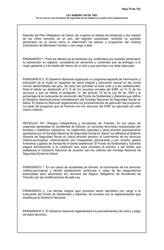 Hoja 75 de 132
LEY NUMERO 100 DE 1993
Por la cual se crea el sistema de seguridad social integral y se dictan otras disposiciones
Además del Plan Obligatorio de Salud, las mujeres en estado de embarazo y las madres
de los niños menores de un año, del régimen subsidiado, recibirán un subsidio
alimentario en la forma como lo determinen los planes y programas del instituto
Colombiano de Bienestar Familiar y con cargo a éste.
PARAGRAFO 1. Para los efectos de la presente Ley, entiéndase por subsidio alimentario
la subvención en especie, consistente en alimentos o nutrientes que se entregan a la
mujer gestante y a la madre del menor de un año y que permiten una dieta adecuada.
PARAGRAFO 2. El Gobierno Nacional organizara un programa especial de información y
educación de la mujer en aspectos de salud integral y educación sexual en las zonas
menos desarrolladas del país. Se dará con prioridad al área rural y a las adolescentes.
Para el efecto se destinarán el 2 % de los recursos anuales del ICBF, el 10 % de los
recursos a que se refiere el parágrafo 1o. del artículo 10 de la Ley 60 de 1993 y el
porcentaje de la subcuenta de promoción del Fondo de Solidaridad y Garantía que defina
el Gobierno Nacional previa consideración del Consejo Nacional de Seguridad Social en
Salud. El Gobierno Nacional reglamentara los procedimientos de ejecución del programa.
La parte del programa que se financie con los recursos del ICBF se ejecutará por este
mismo instituto.
ARTICULO 167. Riesgos Catastróficos y Accidentes de Tránsito. En los casos de
urgencias generadas en accidentes de tránsito, en acciones terroristas ocasionadas por
bombas o artefactos explosivos, en catástrofes naturales u otros eventos expresamente
aprobados por el Consejo Nacional de Seguridad Social en Salud, los afiliados al Sistema
General de Seguridad Social en Salud tendrán derecho al cubrimiento de los servicios
médico-quirúrgicos, indemnización por incapacidad permanente y por muerte, gastos
funerarios y gastos de transporte al centro asistencial. El Fondo de Solidaridad y Garantía
pagara directamente a la institución que haya prestado el servicio a las tarifas que
establezca el Gobierno Nacional de acuerdo con los criterios del Consejo Nacional de
Seguridad Social en Salud.
PARAGRAFO 1. En los casos de accidentes de tránsito, el cubrimiento de los servicios
médico-quirúrgicas y demás prestaciones continuara a cargo de las aseguradoras
autorizadas para administrar los recursos del Seguro Obligatorio de Accidentes de
Tránsito con las modificaciones de esta Ley.
PARAGRAFO 2. Los demás riesgos aquí previstos serán atendidos con cargo a la
subcuenta del Fondo de Solidaridad y Garantía, de acuerdo con la reglamentación que
establezca el Gobierno Nacional.
PARAGRAFO 3. El Gobierno Nacional reglamentará los procedimientos de cobro y pago
de estos servicios.
 