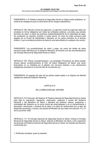 Hoja 76 de 132
LEY NUMERO 100 DE 1993
Por la cual se crea el sistema de seguridad social integral y se dictan otras disposiciones
PARAGRAFO 4. El Sistema General de Seguridad Social en Salud podrá establecer un
sistema de reaseguros para el cubrimiento de los riesgos catastróficos.
ARTICULO 168. Atención Inicial de Urgencias. La atención inicial de urgencias debe ser
prestada en forma obligatoria por todas las entidades públicas y privadas que presten
servicios de salud, a todas las personas independientemente de la capacidad de pago.
Su prestación no requiere contrato ni orden previa. El costo de estos servicios será
pagado por el Fondo de Solidaridad y Garantía, en los casos previstos en el artículo
anterior, o por la entidad promotora de salud al cual este afiliado en cualquier otro evento.
PARAGRAFO. Los procedimientos de cobro y pago, así como las tarifas de estos
servicios serán definidos por el Gobierno Nacional, de acuerdo con las recomendaciones
del Consejo Nacional de Seguridad Social en Salud.
ARTICULO 169. Planes Complementarios. Las entidades Promotoras de Salud podrán
ofrecer planes complementarios al Plan de Salud Obligatorio de Salud, que serán
financiados en su totalidad por el afiliado con recursos distintos a las cotizaciones
obligatorias previstas en el artículo 204 de la presente Ley.
PARAGRAFO. El reajuste del valor de los planes estará sujeto a un régimen de libertad
vigilada por parte del Gobierno Nacional.
CAPITULO IV
DE LA DIRECCION DEL SISTEMA
ARTICULO 170. Dirección del Sistema. El Sistema General de Seguridad Social en Salud
esta bajo la orientación, regulación, supervisión, vigilancia y control del Gobierno
Nacional y del Ministerio de Salud y atenderá las políticas, planes, programas y
prioridades del Gobierno en la lucha contra las enfermedades y en el mantenimiento y
educación, información y fomento de la salud y la salud de conformidad con el plan de
desarrollo económico y social y los planes territoriales de que tratan los artículos 13 y 14
de la Ley 60 de 1993.
ARTICULO. 171. El Consejo Nacional de Seguridad Social en Salud. Créase el Consejo
Nacional de Seguridad Social en Salud, adscrito al Ministerio de Salud, como organismo
de dirección del Sistema General de Seguridad Social en Salud, de carácter permanente,
conformado por:
1. El Ministro de Salud, quien lo presidirá.
 