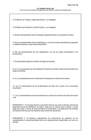 Hoja 77 de 132
LEY NUMERO 100 DE 1993
Por la cual se crea el sistema de seguridad social integral y se dictan otras disposiciones
2. El Ministro de Trabajo y Seguridad Social, o su delegado.
3. El Ministro de Hacienda y Crédito Público, o su delegado.
4. Sendos representantes de las entidades departamentales y municipales de salud.
5. Dos (2) representantes de los empleadores, uno de los cuales representará la pequeña
y mediana empresa y otras formas asociativas.
6. Dos (2) representantes por los trabajadores, uno de los cuales representará a los
pensionados.
7. El representante legal del Instituto de Seguros Sociales.
8. Un (1) representante por las Entidades Promotoras de Salud, diferentes del Instituto de
Seguros Sociales.
9. Un (1) representante de las Instituciones Prestadoras de Servicios de Salud.
10. Un (1) representante de los profesionales del área de la salud, de la asociación
mayoritaria.
11. Un (1) representante de las asociaciones de usuarios de servicios de salud del sector
rural.
PARAGRAFO 1. El Consejo tendrá un secretario técnico que será el Director General de
Seguridad Social del Ministerio de Salud, cargo que se creará para el efecto, o quien
haga sus veces. A través de esta secretaria se presentarán a consideración del Consejo
los estudios técnicos que se requieran para la toma de decisiones.
PARAGRAFO 2. El Gobierno reglamentará los mecanismos de selección de los
representantes no gubernamentales entre sus organizaciones mayoritarias, así como su
período.
 