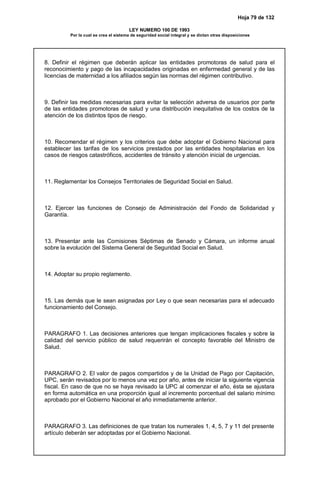 Hoja 79 de 132
LEY NUMERO 100 DE 1993
Por la cual se crea el sistema de seguridad social integral y se dictan otras disposiciones
8. Definir el régimen que deberán aplicar las entidades promotoras de salud para el
reconocimiento y pago de las incapacidades originadas en enfermedad general y de las
licencias de maternidad a los afiliados según las normas del régimen contributivo.
9. Definir las medidas necesarias para evitar la selección adversa de usuarios por parte
de las entidades promotoras de salud y una distribución inequitativa de los costos de la
atención de los distintos tipos de riesgo.
10. Recomendar el régimen y los criterios que debe adoptar el Gobierno Nacional para
establecer las tarifas de los servicios prestados por las entidades hospitalarias en los
casos de riesgos catastróficos, accidentes de tránsito y atención inicial de urgencias.
11. Reglamentar los Consejos Territoriales de Seguridad Social en Salud.
12. Ejercer las funciones de Consejo de Administración del Fondo de Solidaridad y
Garantía.
13. Presentar ante las Comisiones Séptimas de Senado y Cámara, un informe anual
sobre la evolución del Sistema General de Seguridad Social en Salud.
14. Adoptar su propio reglamento.
15. Las demás que le sean asignadas por Ley o que sean necesarias para el adecuado
funcionamiento del Consejo.
PARAGRAFO 1. Las decisiones anteriores que tengan implicaciones fiscales y sobre la
calidad del servicio público de salud requerirán el concepto favorable del Ministro de
Salud.
PARAGRAFO 2. El valor de pagos compartidos y de la Unidad de Pago por Capitación,
UPC, serán revisados por lo menos una vez por año, antes de iniciar la siguiente vigencia
fiscal. En caso de que no se haya revisado la UPC al comenzar el año, ésta se ajustara
en forma automática en una proporción igual al incremento porcentual del salario mínimo
aprobado por el Gobierno Nacional el año inmediatamente anterior.
PARAGRAFO 3. Las definiciones de que tratan los numerales 1, 4, 5, 7 y 11 del presente
artículo deberán ser adoptadas por el Gobierno Nacional.
 