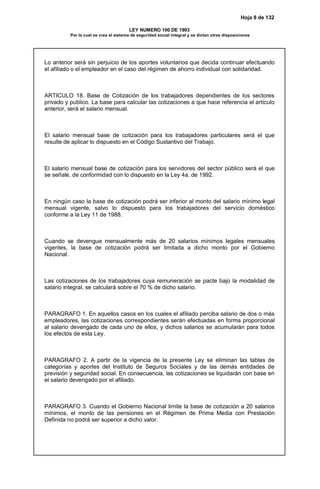 Hoja 8 de 132
LEY NUMERO 100 DE 1993
Por la cual se crea el sistema de seguridad social integral y se dictan otras disposiciones
Lo anterior será sin perjuicio de los aportes voluntarios que decida continuar efectuando
el afiliado o el empleador en el caso del régimen de ahorro individual con solidaridad.
ARTICULO 18. Base de Cotización de los trabajadores dependientes de los sectores
privado y publico. La base para calcular las cotizaciones a que hace referencia el artículo
anterior, será el salario mensual.
El salario mensual base de cotización para los trabajadores particulares será el que
resulte de aplicar lo dispuesto en el Código Sustantivo del Trabajo.
El salario mensual base de cotización para los servidores del sector público será el que
se señale, de conformidad con lo dispuesto en la Ley 4a. de 1992.
En ningún caso la base de cotización podrá ser inferior al monto del salario mínimo legal
mensual vigente, salvo lo dispuesto para los trabajadores del servicio doméstico
conforme a la Ley 11 de 1988.
Cuando se devengue mensualmente más de 20 salarios mínimos legales mensuales
vigentes, la base de cotización podrá ser limitada a dicho monto por el Gobierno
Nacional.
Las cotizaciones de los trabajadores cuya remuneración se pacte bajo la modalidad de
salario integral, se calculará sobre el 70 % de dicho salario.
PARAGRAFO 1. En aquellos casos en los cuales el afiliado perciba salario de dos o más
empleadores, las cotizaciones correspondientes serán efectuadas en forma proporcional
al salario devengado de cada uno de ellos, y dichos salarios se acumularán para todos
los efectos de esta Ley.
PARAGRAFO 2. A partir de la vigencia de la presente Ley se eliminan las tablas de
categorías y aportes del Instituto de Seguros Sociales y de las demás entidades de
previsión y seguridad social. En consecuencia, las cotizaciones se liquidarán con base en
el salario devengado por el afiliado.
PARAGRAFO 3. Cuando el Gobierno Nacional limite la base de cotización a 20 salarios
mínimos, el monto de las pensiones en el Régimen de Prima Media con Prestación
Definida no podrá ser superior a dicho valor.
 