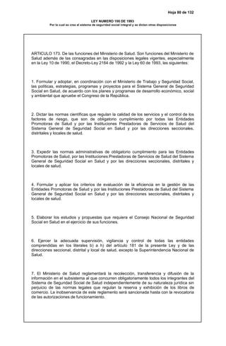 Hoja 80 de 132
LEY NUMERO 100 DE 1993
Por la cual se crea el sistema de seguridad social integral y se dictan otras disposiciones
ARTICULO 173. De las funciones del Ministerio de Salud. Son funciones del Ministerio de
Salud además de las consagradas en las disposiciones legales vigentes, especialmente
en la Ley 10 de 1990, el Decreto-Ley 2164 de 1992 y la Ley 60 de 1993, las siguientes:
1. Formular y adoptar, en coordinación con el Ministerio de Trabajo y Seguridad Social,
las políticas, estrategias, programas y proyectos para el Sistema General de Seguridad
Social en Salud, de acuerdo con los planes y programas de desarrollo económico, social
y ambiental que apruebe el Congreso de la República.
2. Dictar las normas científicas que regulan la calidad de los servicios y el control de los
factores de riesgo, que son de obligatorio cumplimiento por todas las Entidades
Promotoras de Salud y por las Instituciones Prestadoras de Servicios de Salud del
Sistema General de Seguridad Social en Salud y por las direcciones seccionales,
distritales y locales de salud.
3. Expedir las normas administrativas de obligatorio cumplimiento para las Entidades
Promotoras de Salud, por las Instituciones Prestadoras de Servicios de Salud del Sistema
General de Seguridad Social en Salud y por las direcciones seccionales, distritales y
locales de salud.
4. Formular y aplicar los criterios de evaluación de la eficiencia en la gestión de las
Entidades Promotoras de Salud y por las Instituciones Prestadoras de Salud del Sistema
General de Seguridad Social en Salud y por las direcciones seccionales, distritales y
locales de salud.
5. Elaborar los estudios y propuestas que requiera el Consejo Nacional de Seguridad
Social en Salud en el ejercicio de sus funciones.
6. Ejercer la adecuada supervisión, vigilancia y control de todas las entidades
comprendidas en los literales b) a h) del artículo 181 de la presente Ley y de las
direcciones seccional, distrital y local de salud, excepto la Superintendencia Nacional de
Salud.
7. El Ministerio de Salud reglamentará la recolección, transferencia y difusión de la
información en el subsistema al que concurren obligatoriamente todos los integrantes del
Sistema de Seguridad Social de Salud independientemente de su naturaleza jurídica sin
perjuicio de las normas legales que regulan la reserva y exhibición de los libros de
comercio. La inobservancia de este reglamento será sancionada hasta con la revocatoria
de las autorizaciones de funcionamiento.
 
