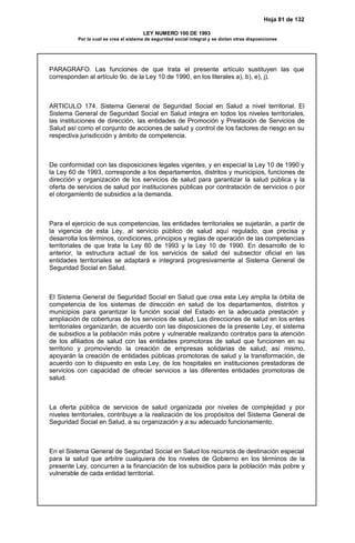 Hoja 81 de 132
LEY NUMERO 100 DE 1993
Por la cual se crea el sistema de seguridad social integral y se dictan otras disposiciones
PARAGRAFO. Las funciones de que trata el presente artículo sustituyen las que
corresponden al artículo 9o. de la Ley 10 de 1990, en los literales a), b), e), j).
ARTICULO 174. Sistema General de Seguridad Social en Salud a nivel territorial. El
Sistema General de Seguridad Social en Salud integra en todos los niveles territoriales,
las instituciones de dirección, las entidades de Promoción y Prestación de Servicios de
Salud así como el conjunto de acciones de salud y control de los factores de riesgo en su
respectiva jurisdicción y ámbito de competencia.
De conformidad con las disposiciones legales vigentes, y en especial la Ley 10 de 1990 y
la Ley 60 de 1993, corresponde a los departamentos, distritos y municipios, funciones de
dirección y organización de los servicios de salud para garantizar la salud pública y la
oferta de servicios de salud por instituciones públicas por contratación de servicios o por
el otorgamiento de subsidios a la demanda.
Para el ejercicio de sus competencias, las entidades territoriales se sujetarán, a partir de
la vigencia de esta Ley, al servicio público de salud aquí regulado, que precisa y
desarrolla los términos, condiciones, principios y reglas de operación de las competencias
territoriales de que trata la Ley 60 de 1993 y la Ley 10 de 1990. En desarrollo de lo
anterior, la estructura actual de los servicios de salud del subsector oficial en las
entidades territoriales se adaptará e integrará progresivamente al Sistema General de
Seguridad Social en Salud.
El Sistema General de Seguridad Social en Salud que crea esta Ley amplia la órbita de
competencia de los sistemas de dirección en salud de los departamentos, distritos y
municipios para garantizar la función social del Estado en la adecuada prestación y
ampliación de coberturas de los servicios de salud, Las direcciones de salud en los entes
territoriales organizarán, de acuerdo con las disposiciones de la presente Ley, el sistema
de subsidios a la población más pobre y vulnerable realizando contratos para la atención
de los afiliados de salud con las entidades promotoras de salud que funcionen en su
territorio y promoviendo la creación de empresas solidarias de salud; así mismo,
apoyarán la creación de entidades públicas promotoras de salud y la transformación, de
acuerdo con lo dispuesto en esta Ley, de los hospitales en instituciones prestadoras de
servicios con capacidad de ofrecer servicios a las diferentes entidades promotoras de
salud.
La oferta pública de servicios de salud organizada por niveles de complejidad y por
niveles territoriales, contribuye a la realización de los propósitos del Sistema General de
Seguridad Social en Salud, a su organización y a su adecuado funcionamiento.
En el Sistema General de Seguridad Social en Salud los recursos de destinación especial
para la salud que arbitre cualquiera de los niveles de Gobierno en los términos de la
presente Ley, concurren a la financiación de los subsidios para la población más pobre y
vulnerable de cada entidad territorial.
 