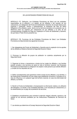 Hoja 83 de 132
LEY NUMERO 100 DE 1993
Por la cual se crea el sistema de seguridad social integral y se dictan otras disposiciones
DE LAS ENTIDADES PROMOTORAS DE SALUD
ARTICULO 177. Definición. Las Entidades Promotoras de Salud son las entidades
responsables de la afiliación y el registro de los afiliados y del recaudo de sus
cotizaciones, por delegación del Fondo de Solidaridad y Garantía. Su función básica será
organizar y garantizar, directa o indirectamente, la prestación del Plan de Salud
Obligatorio a los afiliados y girar, dentro de los términos previstos en la presente Ley, la
diferencia entre los ingresos por cotizaciones de sus afiliados y el valor de las
correspondientes Unidades de Pago por Capitación al Fondo de Solidaridad y Garantía,
de que trata el Título III de la presente Ley.
ARTICULO 178. Funciones de las Entidades Promotoras de Salud. Las Entidades
Promotoras de Salud tendrán las siguientes funciones:
1. Ser delegatarias del Fondo de Solidaridad y Garantía para la captación de los aportes
de los afiliados al Sistema General de Seguridad Social en Salud.
2. Promover la afiliación de grupos de población no cubiertos actualmente por la
Seguridad Social.
3. Organizar la forma y mecanismos a través de los cuales los afiliados y sus familias
puedan acceder a los servicios de salud en todo el territorio nacional. Las Empresas
Promotoras de Salud tienen la obligación de aceptar a toda persona que solicite afiliación
y cumpla con los requisitos de Ley.
4. Definir procedimientos para garantizar el libre acceso de los afiliados y sus familias, a
las Instituciones Prestadoras con las cuales haya establecido convenios o contratos en su
área de influencia o en cualquier lugar del territorio nacional, en caso de enfermedad del
afiliado y su familia.
5. Remitir al Fondo de Solidaridad y Compensación la información relativa a la afiliación
del trabajador y su familia, a las novedades laborales, a los recaudos por cotizaciones y a
los desembolsos por el pago de la prestación de servicios.
6. Establecer procedimientos para controlar la atención integral, eficiente, oportuna y de
calidad en los servicios prestados por las Instituciones Prestadoras de Servicios de
Salud.
7. Las demás que determine el Consejo Nacional de Seguridad Social en Salud.
 