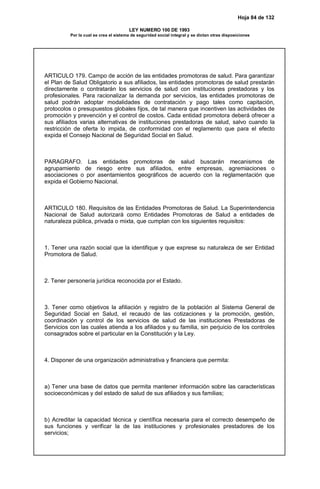 Hoja 84 de 132
LEY NUMERO 100 DE 1993
Por la cual se crea el sistema de seguridad social integral y se dictan otras disposiciones
ARTICULO 179. Campo de acción de las entidades promotoras de salud. Para garantizar
el Plan de Salud Obligatorio a sus afiliados, las entidades promotoras de salud prestarán
directamente o contratarán los servicios de salud con instituciones prestadoras y los
profesionales. Para racionalizar la demanda por servicios, las entidades promotoras de
salud podrán adoptar modalidades de contratación y pago tales como capitación,
protocolos o presupuestos globales fijos, de tal manera que incentiven las actividades de
promoción y prevención y el control de costos. Cada entidad promotora deberá ofrecer a
sus afiliados varias alternativas de instituciones prestadoras de salud, salvo cuando la
restricción de oferta lo impida, de conformidad con el reglamento que para el efecto
expida el Consejo Nacional de Seguridad Social en Salud.
PARAGRAFO. Las entidades promotoras de salud buscarán mecanismos de
agrupamiento de riesgo entre sus afiliados, entre empresas, agremiaciones o
asociaciones o por asentamientos geográficos de acuerdo con la reglamentación que
expida el Gobierno Nacional.
ARTICULO 180. Requisitos de las Entidades Promotoras de Salud. La Superintendencia
Nacional de Salud autorizará como Entidades Promotoras de Salud a entidades de
naturaleza pública, privada o mixta, que cumplan con los siguientes requisitos:
1. Tener una razón social que la identifique y que exprese su naturaleza de ser Entidad
Promotora de Salud.
2. Tener personería jurídica reconocida por el Estado.
3. Tener como objetivos la afiliación y registro de la población al Sistema General de
Seguridad Social en Salud, el recaudo de las cotizaciones y la promoción, gestión,
coordinación y control de los servicios de salud de las instituciones Prestadoras de
Servicios con las cuales atienda a los afiliados y su familia, sin perjuicio de los controles
consagrados sobre el particular en la Constitución y la Ley.
4. Disponer de una organización administrativa y financiera que permita:
a) Tener una base de datos que permita mantener información sobre las características
socioeconómicas y del estado de salud de sus afiliados y sus familias;
b) Acreditar la capacidad técnica y científica necesaria para el correcto desempeño de
sus funciones y verificar la de las instituciones y profesionales prestadores de los
servicios;
 