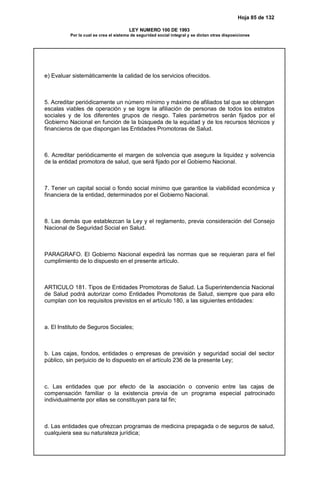 Hoja 85 de 132
LEY NUMERO 100 DE 1993
Por la cual se crea el sistema de seguridad social integral y se dictan otras disposiciones
e) Evaluar sistemáticamente la calidad de los servicios ofrecidos.
5. Acreditar periódicamente un número mínimo y máximo de afiliados tal que se obtengan
escalas viables de operación y se logre la afiliación de personas de todos los estratos
sociales y de los diferentes grupos de riesgo. Tales parámetros serán fijados por el
Gobierno Nacional en función de la búsqueda de la equidad y de los recursos técnicos y
financieros de que dispongan las Entidades Promotoras de Salud.
6. Acreditar periódicamente el margen de solvencia que asegure la liquidez y solvencia
de la entidad promotora de salud, que será fijado por el Gobierno Nacional.
7. Tener un capital social o fondo social mínimo que garantice la viabilidad económica y
financiera de la entidad, determinados por el Gobierno Nacional.
8. Las demás que establezcan la Ley y el reglamento, previa consideración del Consejo
Nacional de Seguridad Social en Salud.
PARAGRAFO. El Gobierno Nacional expedirá las normas que se requieran para el fiel
cumplimiento de lo dispuesto en el presente artículo.
ARTICULO 181. Tipos de Entidades Promotoras de Salud. La Superintendencia Nacional
de Salud podrá autorizar como Entidades Promotoras de Salud, siempre que para ello
cumplan con los requisitos previstos en el artículo 180, a las siguientes entidades:
a. El Instituto de Seguros Sociales;
b. Las cajas, fondos, entidades o empresas de previsión y seguridad social del sector
público, sin perjuicio de lo dispuesto en el artículo 236 de la presente Ley;
c. Las entidades que por efecto de la asociación o convenio entre las cajas de
compensación familiar o la existencia previa de un programa especial patrocinado
individualmente por ellas se constituyan para tal fin;
d. Las entidades que ofrezcan programas de medicina prepagada o de seguros de salud,
cualquiera sea su naturaleza jurídica;
 