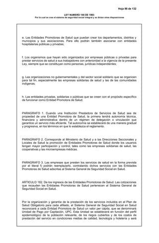 Hoja 86 de 132
LEY NUMERO 100 DE 1993
Por la cual se crea el sistema de seguridad social integral y se dictan otras disposiciones
e. Las Entidades Promotoras de Salud que puedan crear los departamentos, distritos y
municipios y sus asociaciones. Para ello podrán también asociarse con entidades
hospitalarias públicas y privadas;
f. Los organismos que hayan sido organizados por empresas públicas o privadas para
prestar servicios de salud a sus trabajadores con anterioridad a la vigencia de la presente
Ley, siempre que se constituyan como personas, jurídicas independientes;
g. Las organizaciones no gubernamentales y del sector social solidario que se organicen
para tal fin, especialmente las empresas solidarias de salud y las de las comunidades
indígenas;
h. Las entidades privadas, solidarias o públicas que se creen con el propósito específico
de funcionar como Entidad Promotora de Salud.
PARAGRAFO 1. Cuando una Institución Prestadora de Servicios de Salud sea de
propiedad de una Entidad Promotora de Salud, la primera tendrá autonomía técnica,
financiera y administrativa dentro de un régimen de delegación o vinculación que
garantice un servicio más eficiente. Tal autonomía se establecerá de una manera gradual
y progresiva, en los términos en que lo establezca el reglamento.
PARAGRAFO 2. Corresponde al Ministerio de Salud y a las Direcciones Seccionales y
Locales de Salud la promoción de Entidades Promotoras de Salud donde los usuarios
tengan mayor participación y control, tales como las empresas solidarias de salud, las
cooperativas y las microempresas médicas.
PARAGRAFO 3. Las empresas que presten los servicios de salud en la forma prevista
por el literal f) podrán reemplazarlo, contratando dichos servicios con las Entidades
Promotoras de Salud adscritas al Sistema General de Seguridad Social en Salud.
ARTICULO 182. De los ingresos de las Entidades Promotoras de Salud. Las cotizaciones
que recauden las Entidades Promotoras de Salud pertenecen al Sistema General de
Seguridad Social en Salud.
Por la organización y garantía de la prestación de los servicios incluidos en el Plan de
Salud Obligatorio para cada afiliado, el Sistema General de Seguridad Social en Salud
reconocerá a cada Entidad Promotora de Salud un valor per cápita, que se denominará
Unidad de Pago por Capitación, UPC. Esta Unidad se establecerá en función del perfil
epidemiológico de la población relevante, de los riegos cubiertos y de los costos de
prestación del servicio en condiciones medias de calidad, tecnología y hotelería y será
 