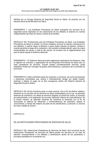 Hoja 87 de 132
LEY NUMERO 100 DE 1993
Por la cual se crea el sistema de seguridad social integral y se dictan otras disposiciones
definida por el Consejo Nacional de Seguridad Social en Salud, de acuerdo con los
estudios técnicos del Ministerio de Salud.
PARAGRAFO 1. Las Entidades Promotoras de Salud manejarán los recursos de la
seguridad social originados en las cotizaciones de los afiliados al sistema en cuentas
independientes del resto de rentas y bienes de la entidad.
ARTICULO 183. Prohibiciones para las Entidades Promotoras de Salud. Las Entidades
Promotoras de Salud no podrán, en forma unilateral, terminar la relación contractual con
sus afiliados, ni podrán negar la afiliación a quien desee ingresar al régimen, siempre y
cuando garantice el pago de la cotización o del subsidio correspondiente, salvo los casos
excepcionales por abuso o mala fe del usuario, de acuerdo con la reglamentación que
para el efecto expida el Gobierno Nacional.
PARAGRAFO 1. El Gobierno Nacional podrá reglamentar parámetros de eficiencia y fijar
el régimen de inversión y organización de las Empresas Promotoras de Salud que no
sean prestadoras de servicios. Cuando presten simultáneamente servicios, podrá
establecer limites por concepto de gastos administrativos y operativos de la actividad de
promoción.
PARAGRAFO 2. Están prohibidos todos las acuerdos o convenios, así como las practicas
y decisiones concertadas que, directa o indirectamente, tengan por objeto impedir,
restringir o falsear el juego de la libre escogencia dentro del Sistema General de
Seguridad Social en Salud.
ARTICULO 184. De los incentivos para un mejor servicio. Con el fin de obtener calidad y
eficiencia en la provisión de los servicios de salud contemplados por la Ley, se aplicarán
sistemas de incentivos a la oferta de servicios dirigidos al control de costos, al aumento
de productividad y a la asignación de recursos utilizando criterios de costo-eficiencia. De
la misma manera, se aplicarán sistemas de incentivos la demanda con el fin de
racionalizar el sistema de referencia y contrarreferencia de pacientes, ampliar el
conocimiento y manejo del sistema de parte de los beneficiarios y promover un servicio
de mayor calidad al usuario.
CAPITULO II
DE LAS INSTITUCIONES PRESTADORAS DE SERVICIOS DE SALUD
ARTICULO 185. Instituciones Prestadoras de Servicios de Salud. Son funciones de las
Instituciones Prestadoras de Servicios de Salud prestar los servicios en su nivel de
atención correspondiente a los afiliados y beneficiarios dentro de los parámetros y
principios señalados en la presente Ley.
 