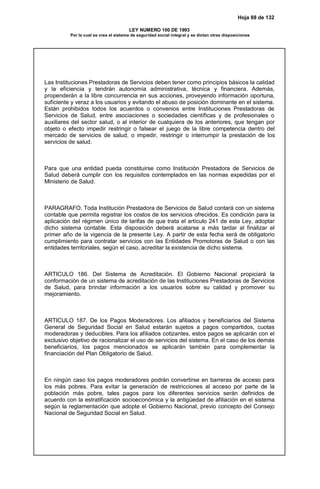 Hoja 88 de 132
LEY NUMERO 100 DE 1993
Por la cual se crea el sistema de seguridad social integral y se dictan otras disposiciones
Las Instituciones Prestadoras de Servicios deben tener como principios básicos la calidad
y la eficiencia y tendrán autonomía administrativa, técnica y financiera. Además,
propenderán a la libre concurrencia en sus acciones, proveyendo información oportuna,
suficiente y veraz a los usuarios y evitando el abuso de posición dominante en el sistema.
Están prohibidos todos los acuerdos o convenios entre Instituciones Prestadoras de
Servicios de Salud, entre asociaciones o sociedades científicas y de profesionales o
auxiliares del sector salud, o al interior de cualquiera de los anteriores, que tengan por
objeto o efecto impedir restringir o falsear el juego de la libre competencia dentro del
mercado de servicios de salud, o impedir, restringir o interrumpir la prestación de los
servicios de salud.
Para que una entidad pueda constituirse como Institución Prestadora de Servicios de
Salud deberá cumplir con los requisitos contemplados en las normas expedidas por el
Ministerio de Salud.
PARAGRAFO. Toda Institución Prestadora de Servicios de Salud contará con un sistema
contable que permita registrar los costos de los servicios ofrecidos. Es condición para la
aplicación del régimen único de tarifas de que trata el artículo 241 de esta Ley, adoptar
dicho sistema contable. Esta disposición deberá acatarse a más tardar al finalizar el
primer año de la vigencia de la presente Ley. A partir de esta fecha será de obligatorio
cumplimiento para contratar servicios con las Entidades Promotoras de Salud o con las
entidades territoriales, según el caso, acreditar la existencia de dicho sistema.
ARTICULO 186. Del Sistema de Acreditación. El Gobierno Nacional propiciará la
conformación de un sistema de acreditación de las Instituciones Prestadoras de Servicios
de Salud, para brindar información a los usuarios sobre su calidad y promover su
mejoramiento.
ARTICULO 187. De los Pagos Moderadores. Los afiliados y beneficiarios del Sistema
General de Seguridad Social en Salud estarán sujetos a pagos compartidos, cuotas
moderadoras y deducibles. Para los afiliados cotizantes, estos pagos se aplicarán con el
exclusivo objetivo de racionalizar el uso de servicios del sistema. En el caso de los demás
beneficiarios, los pagos mencionados se aplicarán también para complementar la
financiación del Plan Obligatorio de Salud.
En ningún caso los pagos moderadores podrán convertirse en barreras de acceso para
los más pobres. Para evitar la generación de restricciones al acceso por parte de la
población más pobre, tales pagos para los diferentes servicios serán definidos de
acuerdo con la estratificación socioeconómica y la antigüedad de afiliación en el sistema
según la reglamentación que adopte el Gobierno Nacional, previo concepto del Consejo
Nacional de Seguridad Social en Salud.
 
