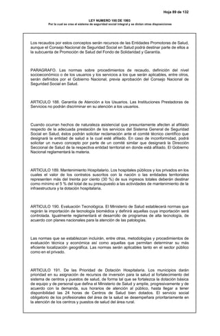 Hoja 89 de 132
LEY NUMERO 100 DE 1993
Por la cual se crea el sistema de seguridad social integral y se dictan otras disposiciones
Los recaudos por estos conceptos serán recursos de las Entidades Promotoras de Salud,
aunque el Consejo Nacional de Seguridad Social en Salud podrá destinar parte de ellos a
la subcuenta de Promoción de Salud del Fondo de Solidaridad y Garantía.
PARAGRAFO. Las normas sobre procedimientos de recaudo, definición del nivel
socioeconómico o de los usuarios y los servicios a los que serán aplicables, entre otros,
serán definidos por el Gobierno Nacional, previa aprobación del Consejo Nacional de
Seguridad Social en Salud.
ARTICULO 188. Garantía de Atención a los Usuarios. Las Instituciones Prestadoras de
Servicios no podrán discriminar en su atención a los usuarios.
Cuando ocurran hechos de naturaleza asistencial que presuntamente afecten al afiliado
respecto de la adecuada prestación de los servicios del Sistema General de Seguridad
Social en Salud, éstos podrán solicitar reclamación ante el comité técnico científico que
designará la entidad de salud a la cual esté afiliado. En caso de inconformidad, podrá
solicitar un nuevo concepto por parte de un comité similar que designará la Dirección
Seccional de Salud de la respectiva entidad territorial en donde está afiliado. El Gobierno
Nacional reglamentará la materia.
ARTICULO 189. Mantenimiento Hospitalario. Los hospitales públicos y los privados en los
cuales el valor de los contratos suscritos con la nación o las entidades territoriales
representen más del treinta por ciento (30 %) de sus ingresos totales deberán destinar
como mínimo el 5 % del total de su presupuesto a las actividades de mantenimiento de la
infraestructura y la dotación hospitalaria.
ARTICULO 190. Evaluación Tecnológica. El Ministerio de Salud establecerá normas que
regirán la importación de tecnología biomédica y definirá aquellas cuya importación será
controlada. Igualmente reglamentará el desarrollo de programas de alta tecnología, de
acuerdo con planes nacionales para la atención de las patologías.
Las normas que se establezcan incluirán, entre otras, metodologías y procedimientos de
evaluación técnica y económica así como aquellas que permitan determinar su más
eficiente localización geográfica. Las normas serán aplicables tanto en el sector público
como en el privado.
ARTICULO 191. De las Prioridad de Dotación Hospitalaria. Los municipios darán
prioridad en su asignación de recursos de inversión para la salud al fortalecimiento del
sistema de centros y puestos de salud, de forma tal que se fortalezca la dotación básica
de equipo y de personal que defina el Ministerio de Salud y amplíe, progresivamente y de
acuerdo con la demanda, sus horarios de atención al público, hasta llegar a tener
disponibilidad las 24 horas de Centros de Salud bien dotados. El servicio social
obligatorio de los profesionales del área de la salud se desempeñara prioritariamente en
la atención de los centros y puestos de salud del área rural.
 