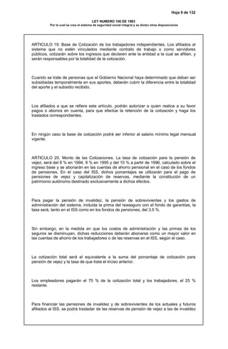 Hoja 9 de 132
LEY NUMERO 100 DE 1993
Por la cual se crea el sistema de seguridad social integral y se dictan otras disposiciones
ARTICULO 19. Base de Cotización de los trabajadores independientes. Los afiliados al
sistema que no estén vinculados mediante contrato de trabajo o como servidores
públicos, cotizarán sobre los ingresos que declaren ante la entidad a la cual se afilien, y
serán responsables por la totalidad de la cotización.
Cuando se trate de personas que el Gobierno Nacional haya determinado que deban ser
subsidiadas temporalmente en sus aportes, deberán cubrir la diferencia entre la totalidad
del aporte y el subsidio recibido.
Los afiliados a que se refiere este artículo, podrán autorizar a quien realice a su favor
pagos o abonos en cuenta, para que efectúe la retención de la cotización y haga los
traslados correspondientes.
En ningún caso la base de cotización podrá ser inferior al salario mínimo legal mensual
vigente.
ARTICULO 20. Monto de las Cotizaciones. La tasa de cotización para la pensión de
vejez, será del 8 % en 1994, 9 % en 1995 y del 10 % a partir de 1996, calculado sobre el
ingreso base y se abonarán en las cuentas de ahorro pensional en el caso de los fondos
de pensiones. En el caso del ISS, dichos porcentajes se utilizarán para el pago de
pensiones de vejez y capitalización de reservas, mediante la constitución de un
patrimonio autónomo destinado exclusivamente a dichos efectos.
Para pagar la pensión de invalidez, la pensión de sobrevivientes y los gastos de
administración del sistema, incluida la prima del reaseguro con el fondo de garantías, la
tasa será, tanto en el ISS como en los fondos de pensiones, del 3.5 %.
Sin embargo, en la medida en que los costos de administración y las primas de los
seguros se disminuyan, dichas reducciones deberán abonarse como un mayor valor en
las cuentas de ahorro de los trabajadores o de las reservas en el ISS, según el caso.
La cotización total será el equivalente a la suma del porcentaje de cotización para
pensión de vejez y la tasa de que trata el inciso anterior.
Los empleadores pagarán el 75 % de la cotización total y los trabajadores, el 25 %
restante.
Para financiar las pensiones de invalidez y de sobrevivientes de los actuales y futuros
afiliados al ISS, se podrá trasladar de las reservas de pensión de vejez a las de invalidez
 