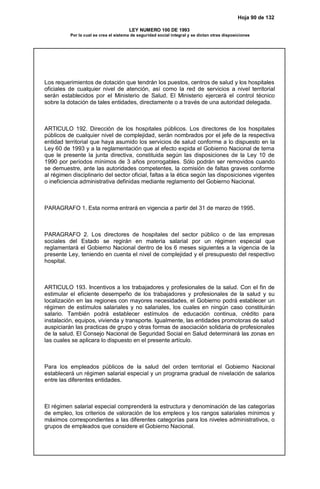 Hoja 90 de 132
LEY NUMERO 100 DE 1993
Por la cual se crea el sistema de seguridad social integral y se dictan otras disposiciones
Los requerimientos de dotación que tendrán los puestos, centros de salud y los hospitales
oficiales de cualquier nivel de atención, así como la red de servicios a nivel territorial
serán establecidos por el Ministerio de Salud. El Ministerio ejercerá el control técnico
sobre la dotación de tales entidades, directamente o a través de una autoridad delegada.
ARTICULO 192. Dirección de los hospitales públicos. Los directores de los hospitales
públicos de cualquier nivel de complejidad, serán nombrados por el jefe de la respectiva
entidad territorial que haya asumido los servicios de salud conforme a lo dispuesto en la
Ley 60 de 1993 y a la reglamentación que al efecto expida el Gobierno Nacional de terna
que le presente la junta directiva, constituida según las disposiciones de la Ley 10 de
1990 por períodos mínimos de 3 años prorrogables. Sólo podrán ser removidos cuando
se demuestre, ante las autoridades competentes, la comisión de faltas graves conforme
al régimen disciplinario del sector oficial, faltas a la ética según las disposiciones vigentes
o ineficiencia administrativa definidas mediante reglamento del Gobierno Nacional.
PARAGRAFO 1. Esta norma entrará en vigencia a partir del 31 de marzo de 1995.
PARAGRAFO 2. Los directores de hospitales del sector público o de las empresas
sociales del Estado se regirán en materia salarial por un régimen especial que
reglamentará el Gobierno Nacional dentro de los 6 meses siguientes a la vigencia de la
presente Ley, teniendo en cuenta el nivel de complejidad y el presupuesto del respectivo
hospital.
ARTICULO 193. Incentivos a los trabajadores y profesionales de la salud. Con el fin de
estimular el eficiente desempeño de los trabajadores y profesionales de la salud y su
localización en las regiones con mayores necesidades, el Gobierno podrá establecer un
régimen de estímulos salariales y no salariales, los cuales en ningún caso constituirán
salario. También podrá establecer estímulos de educación continua, crédito para
instalación, equipos, vivienda y transporte. Igualmente, las entidades promotoras de salud
auspiciarán las practicas de grupo y otras formas de asociación solidaria de profesionales
de la salud. El Consejo Nacional de Seguridad Social en Salud determinará las zonas en
las cuales se aplicara lo dispuesto en el presente artículo.
Para los empleados públicos de la salud del orden territorial el Gobierno Nacional
establecerá un régimen salarial especial y un programa gradual de nivelación de salarios
entre las diferentes entidades.
El régimen salarial especial comprenderá la estructura y denominación de las categorías
de empleo, los criterios de valoración de los empleos y los rangos salariales mínimos y
máximos correspondientes a las diferentes categorías para los niveles administrativos, o
grupos de empleados que considere el Gobierno Nacional.
 