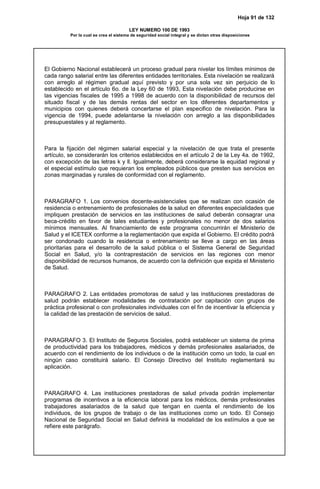 Hoja 91 de 132
LEY NUMERO 100 DE 1993
Por la cual se crea el sistema de seguridad social integral y se dictan otras disposiciones
El Gobierno Nacional establecerá un proceso gradual para nivelar los límites mínimos de
cada rango salarial entre las diferentes entidades territoriales. Esta nivelación se realizará
con arreglo al régimen gradual aquí previsto y por una sola vez sin perjuicio de lo
establecido en el artículo 6o. de la Ley 60 de 1993, Esta nivelación debe producirse en
las vigencias fiscales de 1995 a 1998 de acuerdo con la disponibilidad de recursos del
situado fiscal y de las demás rentas del sector en los diferentes departamentos y
municipios con quienes deberá concertarse el plan especifico de nivelación. Para la
vigencia de 1994, puede adelantarse la nivelación con arreglo a las disponibilidades
presupuestales y al reglamento.
Para la fijación del régimen salarial especial y la nivelación de que trata el presente
artículo, se considerarán los criterios establecidos en el artículo 2 de la Ley 4a. de 1992,
con excepción de las letras k y ll. Igualmente, deberá considerarse la equidad regional y
el especial estímulo que requieran los empleados públicos que presten sus servicios en
zonas marginadas y rurales de conformidad con el reglamento.
PARAGRAFO 1. Los convenios docente-asistenciales que se realizan con ocasión de
residencia o entrenamiento de profesionales de la salud en diferentes especialidades que
impliquen prestación de servicios en las instituciones de salud deberán consagrar una
beca-crédito en favor de tales estudiantes y profesionales no menor de dos salarios
mínimos mensuales. Al financiamiento de este programa concurrirán el Ministerio de
Salud y el ICETEX conforme a la reglamentación que expida el Gobierno. El crédito podrá
ser condonado cuando la residencia o entrenamiento se lleve a cargo en las áreas
prioritarias para el desarrollo de la salud pública o el Sistema General de Seguridad
Social en Salud, y/o la contraprestación de servicios en las regiones con menor
disponibilidad de recursos humanos, de acuerdo con la definición que expida el Ministerio
de Salud.
PARAGRAFO 2. Las entidades promotoras de salud y las instituciones prestadoras de
salud podrán establecer modalidades de contratación por capitación con grupos de
práctica profesional o con profesionales individuales con el fin de incentivar la eficiencia y
la calidad de las prestación de servicios de salud.
PARAGRAFO 3. El Instituto de Seguros Sociales, podrá establecer un sistema de prima
de productividad para los trabajadores, médicos y demás profesionales asalariados, de
acuerdo con el rendimiento de los individuos o de la institución como un todo, la cual en
ningún caso constituirá salario. El Consejo Directivo del Instituto reglamentará su
aplicación.
PARAGRAFO 4. Las instituciones prestadoras de salud privada podrán implementar
programas de incentivos a la eficiencia laboral para los médicos, demás profesionales
trabajadores asalariados de la salud que tengan en cuenta el rendimiento de los
individuos, de los grupos de trabajo o de las instituciones como un todo. El Consejo
Nacional de Seguridad Social en Salud definirá la modalidad de los estímulos a que se
refiere este parágrafo.
 