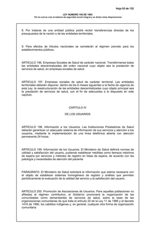Hoja 93 de 132
LEY NUMERO 100 DE 1993
Por la cual se crea el sistema de seguridad social integral y se dictan otras disposiciones
8. Por tratarse de una entidad pública podrá recibir transferencias directas de los
presupuestos de la nación o de las entidades territoriales.
9. Para efectos de tributos nacionales se someterán al régimen previsto para los
establecimientos públicos.
ARTICULO 196. Empresas Sociales de Salud de carácter nacional. Transfórmense todas
las entidades descentralizadas del orden nacional cuyo objeto sea la prestación de
servicios de salud, en empresas sociales de salud.
ARTICULO 197. Empresas sociales de salud de carácter territorial. Las entidades
territoriales deberán disponer, dentro de los 6 meses siguientes a la fecha de vigencia de
esta Ley, la reestructuración de las entidades descentralizadas cuyo objeto principal sea
la prestación de servicios de salud, con el fin de adecuarlas a lo dispuesto en este
capítulo.
CAPITULO IV
DE LOS USUARIOS
ARTICULO 198. Información a los Usuarios. Las Instituciones Prestadoras de Salud
deberán garantizar un adecuado sistema de información de sus servicios y atención a los
usuarios, mediante la implementación de una línea telefónica abierta con atención
permanente 24 horas.
ARTICULO 199. Información de los Usuarios. El Ministerio de Salud definirá normas de
calidad y satisfacción del usuario, pudiendo establecer medidas como tiempos máximos
de espera por servicios y métodos de registro en listas de espera, de acuerdo con las
patología y necesidades de atención del paciente
PARAGRAFO. El Ministerio de Salud solicitará la información que estime necesaria con
el objeto de establecer sistemas homogéneos de registro y análisis que permitan
periódicamente la evaluación de la calidad del servicio y la satisfacción del usuario.
ARTICULO 200. Promoción de Asociaciones de Usuarios. Para aquellas poblaciones no
afiliadas al régimen contributivo, el Gobierno promoverá la organización de las
comunidades como demandantes de servicios de salud, sobre la base de las
organizaciones comunitarias de que trata el artículo 22 de la Ley 11 de 1986 y el decreto
1416 de 1990, los cabildos indígenas y, en general, cualquier otra forma de organización
comunitaria
 