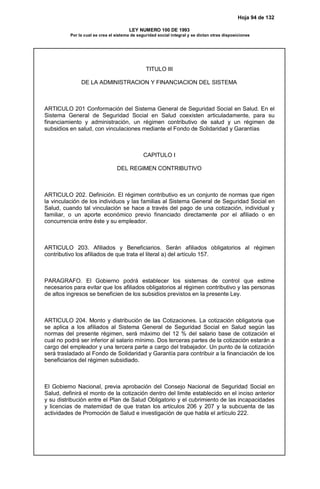 Hoja 94 de 132
LEY NUMERO 100 DE 1993
Por la cual se crea el sistema de seguridad social integral y se dictan otras disposiciones
TITULO III
DE LA ADMINISTRACION Y FINANCIACION DEL SISTEMA
ARTICULO 201 Conformación del Sistema General de Seguridad Social en Salud. En el
Sistema General de Seguridad Social en Salud coexisten articuladamente, para su
financiamiento y administración, un régimen contributivo de salud y un régimen de
subsidios en salud, con vinculaciones mediante el Fondo de Solidaridad y Garantías
CAPITULO I
DEL REGIMEN CONTRIBUTIVO
ARTICULO 202. Definición. El régimen contributivo es un conjunto de normas que rigen
la vinculación de los individuos y las familias al Sistema General de Seguridad Social en
Salud, cuando tal vinculación se hace a través del pago de una cotización, individual y
familiar, o un aporte económico previo financiado directamente por el afiliado o en
concurrencia entre éste y su empleador.
ARTICULO 203. Afiliados y Beneficiarios. Serán afiliados obligatorios al régimen
contributivo los afiliados de que trata el literal a) del artículo 157.
PARAGRAFO. El Gobierno podrá establecer los sistemas de control que estime
necesarios para evitar que los afiliados obligatorios al régimen contributivo y las personas
de altos ingresos se beneficien de los subsidios previstos en la presente Ley.
ARTICULO 204. Monto y distribución de las Cotizaciones. La cotización obligatoria que
se aplica a los afiliados al Sistema General de Seguridad Social en Salud según las
normas del presente régimen, será máximo del 12 % del salario base de cotización el
cual no podrá ser inferior al salario mínimo. Dos terceras partes de la cotización estarán a
cargo del empleador y una tercera parte a cargo del trabajador. Un punto de la cotización
será trasladado al Fondo de Solidaridad y Garantía para contribuir a la financiación de los
beneficiarios del régimen subsidiado.
El Gobierno Nacional, previa aprobación del Consejo Nacional de Seguridad Social en
Salud, definirá el monto de la cotización dentro del limite establecido en el inciso anterior
y su distribución entre el Plan de Salud Obligatorio y el cubrimiento de las incapacidades
y licencias de maternidad de que tratan los artículos 206 y 207 y la subcuenta de las
actividades de Promoción de Salud e investigación de que habla el artículo 222.
 