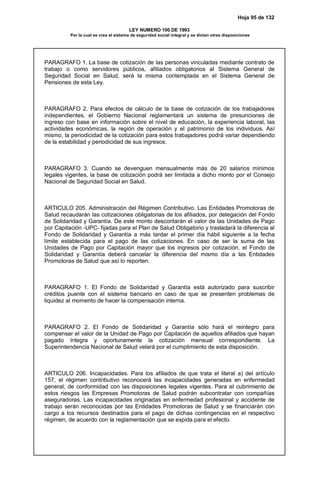 Hoja 95 de 132
LEY NUMERO 100 DE 1993
Por la cual se crea el sistema de seguridad social integral y se dictan otras disposiciones
PARAGRAFO 1. La base de cotización de las personas vinculadas mediante contrato de
trabajo o como servidores públicos, afiliados obligatorios al Sistema General de
Seguridad Social en Salud, será la misma contemplada en el Sistema General de
Pensiones de esta Ley.
PARAGRAFO 2. Para efectos de cálculo de la base de cotización de los trabajadores
independientes, el Gobierno Nacional reglamentará un sistema de presunciones de
ingreso con base en información sobre el nivel de educación, la experiencia laboral, las
actividades económicas, la región de operación y el patrimonio de los individuos. Así
mismo, la periodicidad de la cotización para estos trabajadores podrá variar dependiendo
de la estabilidad y periodicidad de sus ingresos.
PARAGRAFO 3. Cuando se devenguen mensualmente más de 20 salarios mínimos
legales vigentes, la base de cotización podrá ser limitada a dicho monto por el Consejo
Nacional de Seguridad Social en Salud.
ARTICULO 205. Administración del Régimen Contributivo. Las Entidades Promotoras de
Salud recaudarán las cotizaciones obligatorias de los afiliados, por delegación del Fondo
de Solidaridad y Garantía. De este monto descontarán el valor de las Unidades de Pago
por Capitación -UPC- fijadas para el Plan de Salud Obligatorio y trasladará la diferencia al
Fondo de Solidaridad y Garantía a más tardar el primer día hábil siguiente a la fecha
límite establecida para el pago de las cotizaciones. En caso de ser la suma de las
Unidades de Pago por Capitación mayor que los ingresos por cotización, el Fondo de
Solidaridad y Garantía deberá cancelar la diferencia del mismo día a las Entidades
Promotoras de Salud que así lo reporten.
PARAGRAFO 1. El Fondo de Solidaridad y Garantía está autorizado para suscribir
créditos puente con el sistema bancario en caso de que se presenten problemas de
liquidez al momento de hacer la compensación interna.
PARAGRAFO 2. El Fondo de Solidaridad y Garantía sólo hará el reintegro para
compensar el valor de la Unidad de Pago por Capitación de aquellos afiliados que hayan
pagado íntegra y oportunamente la cotización mensual correspondiente. La
Superintendencia Nacional de Salud velará por el cumplimiento de esta disposición.
ARTICULO 206. Incapacidades. Para los afiliados de que trata el literal a) del artículo
157, el régimen contributivo reconocerá las incapacidades generadas en enfermedad
general, de conformidad con las disposiciones legales vigentes. Para el cubrimiento de
estos riesgos las Empresas Promotoras de Salud podrán subcontratar con compañías
aseguradoras. Las incapacidades originadas en enfermedad profesional y accidente de
trabajo serán reconocidas por las Entidades Promotoras de Salud y se financiarán con
cargo a los recursos destinados para el pago de dichas contingencias en el respectivo
régimen, de acuerdo con la reglamentación que se expida para el efecto.
 