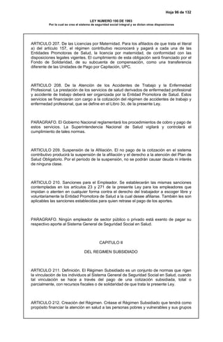 Hoja 96 de 132
LEY NUMERO 100 DE 1993
Por la cual se crea el sistema de seguridad social integral y se dictan otras disposiciones
ARTICULO 207. De las Licencias por Maternidad. Para los afiliados de que trata el literal
a) del artículo 157, el régimen contributivo reconocerá y pagará a cada una de las
Entidades Promotoras de Salud, la licencia por maternidad, de conformidad con las
disposiciones legales vigentes. El cumplimiento de esta obligación será financiado por el
Fondo de Solidaridad, de su subcuenta de compensación, como una transferencia
diferente de las Unidades de Pago por Capitación, UPC.
ARTICULO 208. De la Atención de los Accidentes de Trabajo y la Enfermedad
Profesional. La prestación de los servicios de salud derivados de enfermedad profesional
y accidente de trabajo deberá ser organizada por la Entidad Promotora de Salud. Estos
servicios se financiarán con cargo a la cotización del régimen de accidentes de trabajo y
enfermedad profesional, que se define en el Libro 3o. de la presente Ley.
PARAGRAFO. El Gobierno Nacional reglamentará los procedimientos de cobro y pago de
estos servicios. La Superintendencia Nacional de Salud vigilará y controlará el
cumplimiento de tales normas.
ARTICULO 209. Suspensión de la Afiliación. El no pago de la cotización en el sistema
contributivo producirá la suspensión de la afiliación y el derecho a la atención del Plan de
Salud Obligatorio. Por el período de la suspensión, no se podrán causar deuda ni interés
de ninguna clase.
ARTICULO 210. Sanciones para el Empleador. Se establecerán las mismas sanciones
contempladas en los artículos 23 y 271 de la presente Ley para los empleadores que
impidan o atenten en cualquier forma contra el derecho del trabajador a escoger libre y
voluntariamente la Entidad Promotora de Salud a la cual desee afiliarse. También les son
aplicables las sanciones establecidas para quien retrase el pago de los aportes.
PARAGRAFO. Ningún empleador de sector público o privado está exento de pagar su
respectivo aporte al Sistema General de Seguridad Social en Salud.
CAPITULO II
DEL REGIMEN SUBSIDIADO
ARTICULO 211. Definición. El Régimen Subsidiado es un conjunto de normas que rigen
la vinculación de los individuos al Sistema General de Seguridad Social en Salud, cuando
tal vinculación se hace a través del pago de una cotización subsidiada, total o
parcialmente, con recursos fiscales o de solidaridad de que trata la presente Ley.
ARTICULO 212. Creación del Régimen. Créase el Régimen Subsidiado que tendrá como
propósito financiar la atención en salud a las personas pobres y vulnerables y sus grupos
 
