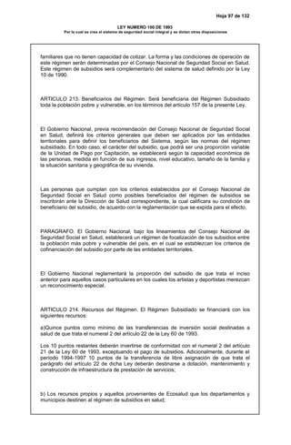 Hoja 97 de 132
LEY NUMERO 100 DE 1993
Por la cual se crea el sistema de seguridad social integral y se dictan otras disposiciones
familiares que no tienen capacidad de cotizar. La forma y las condiciones de operación de
este régimen serán determinadas por el Consejo Nacional de Seguridad Social en Salud.
Este régimen de subsidios será complementario del sistema de salud definido por la Ley
10 de 1990.
ARTICULO 213. Beneficiarios del Régimen. Será beneficiaria del Régimen Subsidiado
toda la población pobre y vulnerable, en los términos del artículo 157 de la presente Ley.
El Gobierno Nacional, previa recomendación del Consejo Nacional de Seguridad Social
en Salud, definirá los criterios generales que deben ser aplicados por las entidades
territoriales para definir los beneficiarios del Sistema, según las normas del régimen
subsidiado. En todo caso, el carácter del subsidio, que podrá ser una proporción variable
de la Unidad de Pago por Capitación, se establecerá según la capacidad económica de
las personas, medida en función de sus ingresos, nivel educativo, tamaño de la familia y
la situación sanitaria y geográfica de su vivienda.
Las personas que cumplan con los criterios establecidos por el Consejo Nacional de
Seguridad Social en Salud como posibles beneficiados del régimen de subsidios se
inscribirán ante la Dirección de Salud correspondiente, la cual calificara su condición de
beneficiario del subsidio, de acuerdo con la reglamentación que se expida para el efecto.
PARAGRAFO. El Gobierno Nacional, bajo los lineamientos del Consejo Nacional de
Seguridad Social en Salud, establecerá un régimen de focalización de los subsidios entre
la población más pobre y vulnerable del país, en el cual se establezcan los criterios de
cofinanciación del subsidio por parte de las entidades territoriales.
El Gobierno Nacional reglamentará la proporción del subsidio de que trata el inciso
anterior para aquellos casos particulares en los cuales los artistas y deportistas merezcan
un reconocimiento especial.
ARTICULO 214. Recursos del Régimen. El Régimen Subsidiado se financiará con los
siguientes recursos:
a)Quince puntos como mínimo de las transferencias de inversión social destinadas a
salud de que trata el numeral 2 del artículo 22 de la Ley 60 de 1993.
Los 10 puntos restantes deberán invertirse de conformidad con el numeral 2 del artículo
21 de la Ley 60 de 1993, exceptuando el pago de subsidios. Adicionalmente, durante el
período 1994-1997 10 puntos de la transferencia de libre asignación de que trata el
parágrafo del artículo 22 de dicha Ley deberán destinarse a dotación, mantenimiento y
construcción de infraestructura de prestación de servicios;
b) Los recursos propios y aquellos provenientes de Ecosalud que los departamentos y
municipios destinen al régimen de subsidios en salud;
 