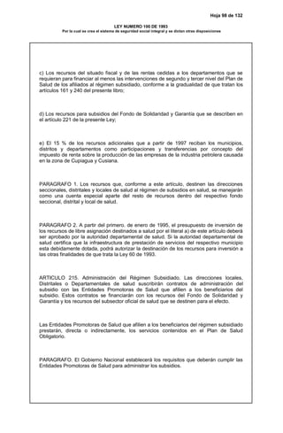 Hoja 98 de 132
LEY NUMERO 100 DE 1993
Por la cual se crea el sistema de seguridad social integral y se dictan otras disposiciones
c) Los recursos del situado fiscal y de las rentas cedidas a los departamentos que se
requieran para financiar al menos las intervenciones de segundo y tercer nivel del Plan de
Salud de los afiliados al régimen subsidiado, conforme a la gradualidad de que tratan los
artículos 161 y 240 del presente libro;
d) Los recursos para subsidios del Fondo de Solidaridad y Garantía que se describen en
el artículo 221 de la presente Ley;
e) El 15 % de los recursos adicionales que a partir de 1997 reciban los municipios,
distritos y departamentos como participaciones y transferencias por concepto del
impuesto de renta sobre la producción de las empresas de la industria petrolera causada
en la zona de Cupiagua y Cusiana.
PARAGRAFO 1. Los recursos que, conforme a este artículo, destinen las direcciones
seccionales, distritales y locales de salud al régimen de subsidios en salud, se manejarán
como una cuenta especial aparte del resto de recursos dentro del respectivo fondo
seccional, distrital y local de salud.
PARAGRAFO 2. A partir del primero. de enero de 1995, el presupuesto de inversión de
los recursos de libre asignación destinados a salud por el literal a) de este artículo deberá
ser aprobado por la autoridad departamental de salud. Si la autoridad departamental de
salud certifica que la infraestructura de prestación de servicios del respectivo municipio
esta debidamente dotada, podrá autorizar la destinación de los recursos para inversión a
las otras finalidades de que trata la Ley 60 de 1993.
ARTICULO 215. Administración del Régimen Subsidiado. Las direcciones locales,
Distritales o Departamentales de salud suscribirán contratos de administración del
subsidio con las Entidades Promotoras de Salud que afilien a los beneficiarios del
subsidio. Estos contratos se financiarán con los recursos del Fondo de Solidaridad y
Garantía y los recursos del subsector oficial de salud que se destinen para el efecto.
Las Entidades Promotoras de Salud que afilien a los beneficiarios del régimen subsidiado
prestarán, directa o indirectamente, los servicios contenidos en el Plan de Salud
Obligatorio.
PARAGRAFO. El Gobierno Nacional establecerá los requisitos que deberán cumplir las
Entidades Promotoras de Salud para administrar los subsidios.
 