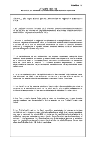Hoja 99 de 132
LEY NUMERO 100 DE 1993
Por la cual se crea el sistema de seguridad social integral y se dictan otras disposiciones
ARTICULO 216. Reglas Básicas para la Administración del Régimen de Subsidios en
Salud.
1. La Dirección Seccional o local de Salud contratará preferencialmente la administración
de los recursos del subsidio con Empresas Promotoras de Salud de carácter comunitario
tales como las Empresas Solidarias de Salud.
2. Cuando la contratación se haga con una entidad que no sea propiedad de los usuarios
como las Empresas Solidarias de Salud, la contratación entre las direcciones seccionales
o locales de salud con las Entidades Promotoras de Salud se realizará mediante
concurso y se regirá por el régimen privado, pudiendo contener cláusulas exorbitantes
propias del régimen de derecho público.
3. Un representante de los beneficiarios del régimen subsidiado participara como
miembro de las juntas de licitaciones y adquisiciones o del órgano que hace sus veces,
en la sesión que defina la Entidad Promotora de Salud con quien la dirección seccional o
local de salud hará el contrato. El Gobierno Nacional reglamentará la materia
especialmente lo relativo a los procedimientos de selección de los representantes de los
beneficiarios.
4. Si se declara la caducidad de algún contrato con las Entidades Promotoras de Salud
que incumplan las condiciones de calidad y cobertura, la entidad territorial asumirá la
prestación del servicio mientras se selecciona una nueva Entidad Promotora.
5. Los beneficiarios del sistema subsidiado contribuirán a la financiación parcial de la
organización y prestación de servicios de salud, según su condición socioeconómica,
conforme a la reglamentación que expida el Consejo de Seguridad Social en Salud.
6. Las Direcciones locales de Salud, entre si o con las direcciones seccionales de salud
podrán asociarse para la contratación de los servicios de una Entidad Promotora de
Salud.
7. Las Entidades Promotoras de Salud que afilien beneficiarios del régimen subsidiado
recibirán de los fondos seccionales, distritales y locales de salud, de la cuenta especial de
que trata el parágrafo del artículo 214, por cada uno de los afiliados hasta el valor de la
unidad de pago por capitación correspondiente, de conformidad con lo dispuesto en el
artículo 213 de la presente Ley. Durante el período de transición el valor de la unidad de
pago por capitación será aquel correspondiente al plan de salud obligatorio de que trata
el parágrafo 2 del artículo 162 de la presente Ley.
 