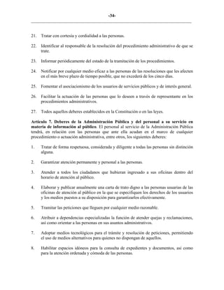 -34-
_________________________________________________________________________
21. Tratar con cortesía y cordialidad a las personas.
22. Identificar al responsable de la resolución del procedimiento administrativo de que se
trate.
23. Informar periódicamente del estado de la tramitación de los procedimientos.
24. Notificar por cualquier medio eficaz a las personas de las resoluciones que les afecten
en el más breve plazo de tiempo posible, que no excederá de los cinco días.
25. Fomentar el asociacionismo de los usuarios de servicios públicos y de interés general.
26. Facilitar la actuación de las personas que lo deseen a través de representante en los
procedimientos administrativos.
27. Todos aquellos deberes establecidos en la Constitución o en las leyes.
Artículo 7. Deberes de la Administración Pública y del personal a su servicio en
materia de información al público. El personal al servicio de la Administración Pública
tendrá, en relación con las personas que ante ella acudan en el marco de cualquier
procedimiento o actuación administrativa, entre otros, los siguientes deberes:
1. Tratar de forma respetuosa, considerada y diligente a todas las personas sin distinción
alguna.
2. Garantizar atención permanente y personal a las personas.
3. Atender a todos los ciudadanos que hubieran ingresado a sus oficinas dentro del
horario de atención al público.
4. Elaborar y publicar anualmente una carta de trato digno a las personas usuarias de las
oficinas de atención al público en la que se especifiquen los derechos de los usuarios
y los medios puestos a su disposición para garantizarlos efectivamente.
5. Tramitar las peticiones que lleguen por cualquier medio razonable.
6. Atribuir a dependencias especializadas la función de atender quejas y reclamaciones,
así como orientar a las personas en sus asuntos administrativos.
7. Adoptar medios tecnológicos para el trámite y resolución de peticiones, permitiendo
el uso de medios alternativos para quienes no dispongan de aquellos.
8. Habilitar espacios idóneos para la consulta de expedientes y documentos, así como
para la atención ordenada y cómoda de las personas.
 