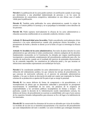 -36-
_________________________________________________________________________
Párrafo I. La publicación de los actos podrá sustituir a la notificación cuando el acto tenga
por destinatarios a una pluralidad indeterminada de personas o en los casos de
procedimientos de concurrencia competitiva, indicándose en este último caso el medio
válido para la publicación.
Párrafo II. También serán publicados los actos administrativos cuando lo exijan las
normas o el interés público lo aconseje y no se perjudique la intimidad u otros derechos de
las personas.
Párrafo III. Podrá sujetarse motivadamente la eficacia de los actos administrativos a
cláusulas accesorias estableciendo en su contenido condición, término o modo.
Articulo 13. Retroactividad actos favorables. Podrá concedérseles motivadamente efecto
retroactivo a los actos administrativos cuando sólo produzcan efectos favorables y sus
presupuestos de hecho y derecho se dieran ya en la fecha a la que se retrotraiga la eficacia
del acto.
Artículo 14. Invalidez de los actos administrativos. Son nulos de pleno derecho los actos
administrativos que subviertan el orden constitucional, vulneren cualquiera de los derechos
fundamentales reconocidos en la Constitución, los dictados por órgano manifiestamente
incompetente o prescindiendo completamente del procedimiento establecido para ello, los
carentes de motivación, cuando sea el resultado del ejercicio de potestades discrecionales,
los de contenido imposible, los constitutivos de infracción penal y los que incurran en
infracciones sancionadas expresamente con nulidad por las leyes.
Párrafo I. Se considerarán anulables los actos administrativos que incurran en cualquier
infracción del ordenamiento jurídico, los que vulneren las normas de procedimiento, los
que carezcan de motivación suficiente en el ejercicio de potestades administrativas
regladas, y los que se dicten en desviación de poder por cuanto aun respetando las formas
externas de su producción se aparten del fin para el que se otorgó la potestad.
Párrafo II. Los meros defectos de forma, de competencia o de procedimiento, o el
incumplimiento de plazos que no determinen caducidad o prescripción no presuponen
necesariamente la anulabilidad de los actos, sin perjuicio de la exigencia de
responsabilidades a los servidores públicos incumplidores de formas o tiempos. En
particular, cuando la decisión de la Administración resulte materialmente correcta, los
defectos de forma o de procedimiento no acarrean su anulabilidad, salvo que el acto carezca
de los requisitos formales indispensables para alcanzar su fin o dé lugar a la indefensión de
los interesados.
Párrafo III. Se conservarán los elementos de los actos no afectados por vicios de invalidez.
La invalidez de un acto no se trasmitirá necesariamente a los sucesivos del procedimiento
que sean independientes del nulo o anulable. Los actos inválidos que contengan elementos
 