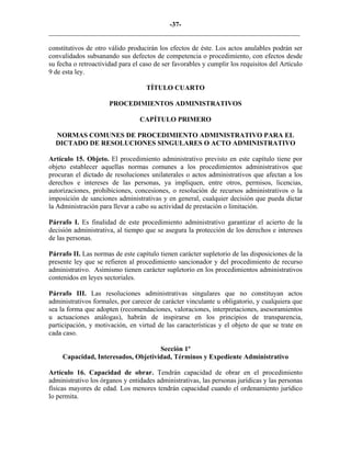 -37-
_________________________________________________________________________
constitutivos de otro válido producirán los efectos de éste. Los actos anulables podrán ser
convalidados subsanando sus defectos de competencia o procedimiento, con efectos desde
su fecha o retroactividad para el caso de ser favorables y cumplir los requisitos del Artículo
9 de esta ley.
TÍTULO CUARTO
PROCEDIMIENTOS ADMINISTRATIVOS
CAPÍTULO PRIMERO
NORMAS COMUNES DE PROCEDIMIENTO ADMINISTRATIVO PARA EL
DICTADO DE RESOLUCIONES SINGULARES O ACTO ADMINISTRATIVO
Artículo 15. Objeto. El procedimiento administrativo previsto en este capítulo tiene por
objeto establecer aquellas normas comunes a los procedimientos administrativos que
procuran el dictado de resoluciones unilaterales o actos administrativos que afectan a los
derechos e intereses de las personas, ya impliquen, entre otros, permisos, licencias,
autorizaciones, prohibiciones, concesiones, o resolución de recursos administrativos o la
imposición de sanciones administrativas y en general, cualquier decisión que pueda dictar
la Administración para llevar a cabo su actividad de prestación o limitación.
Párrafo I. Es finalidad de este procedimiento administrativo garantizar el acierto de la
decisión administrativa, al tiempo que se asegura la protección de los derechos e intereses
de las personas.
Párrafo II. Las normas de este capítulo tienen carácter supletorio de las disposiciones de la
presente ley que se refieren al procedimiento sancionador y del procedimiento de recurso
administrativo. Asimismo tienen carácter supletorio en los procedimientos administrativos
contenidos en leyes sectoriales.
Párrafo III. Las resoluciones administrativas singulares que no constituyan actos
administrativos formales, por carecer de carácter vinculante u obligatorio, y cualquiera que
sea la forma que adopten (recomendaciones, valoraciones, interpretaciones, asesoramientos
u actuaciones análogas), habrán de inspirarse en los principios de transparencia,
participación, y motivación, en virtud de las características y el objeto de que se trate en
cada caso.
Sección 1º
Capacidad, Interesados, Objetividad, Términos y Expediente Administrativo
Artículo 16. Capacidad de obrar. Tendrán capacidad de obrar en el procedimiento
administrativo los órganos y entidades administrativas, las personas jurídicas y las personas
físicas mayores de edad. Los menores tendrán capacidad cuando el ordenamiento jurídico
lo permita.
 