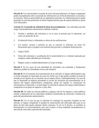-40-
_________________________________________________________________________
Párrafo II. Con anterioridad al acuerdo de inicio del procedimiento, el órgano competente
podrá razonadamente abrir un período de información con el fin de determinar si procede o
no iniciarlo. Dicho acuerdo habrá de ser igualmente motivado. La Administración no podrá
prejuzgar en esta fase preliminar ni dictar ninguna decisión que de manera definitiva, afecte
a los interesados.
Artículo 23. Contenido de solicitud de inicio de procedimiento. Las solicitudes que den
origen al procedimiento administrativo deberán contener:
1. Nombre y apellidos del solicitante y, en su caso, la persona que lo represente, así
como sus generales de ley.
2. El domicilio físico o informático a efecto de las notificaciones.
3. Los hechos, razones y petición en que se concrete la solicitud, así como los
documentos que se juzguen convenientes para precisar o completar dicha petición.
4. Lugar y fecha.
5. Firma del solicitante o acreditación de la autenticidad de su voluntad expresada por
cualquier medio admitido por el Derecho.
6. Órgano, centro o unidad administrativa a la que se dirige.
Párrafo I. En los casos de una pluralidad de solicitudes con contenido y fundamento
idénticos, podrán ser formuladas en una sola instancia.
Párrafo II. En el momento de la presentación de la solicitud, el órgano administrativo que
la recibe entregará al interesado un acuse de recibo con el que podrá acreditar la fecha de
entrada en ese registro de su solicitud, sea en soporte físico o informáticamente. En caso de
que el interesado no hubiera presentado el escrito de iniciación del procedimiento en el
registro del órgano administrativo competente, desde ese registro se comunicará tal
circunstancia al interesado y se hará llegar la solicitud al registro del órgano administrativo
competente en un plazo no superior a cinco días.
Párrafo III. En todas las oficinas públicas y páginas web de los órganos y entes públicos
estarán a disposición de los interesados modelos normalizados de iniciación a instancia de
parte del procedimiento administrativo.
Párrafo IV. En el caso de que la solicitud no contenga los requisitos exigidos en este
artículo, el órgano competente lo pondrá en conocimiento del interesado para que en un
plazo de diez días pueda subsanar dichas carencias. Si así no lo hiciere, se acordará su
desistimiento en el procedimiento salvo que el plazo se haya ampliado razonadamente no
más allá de cinco días a petición del interesado.
 
