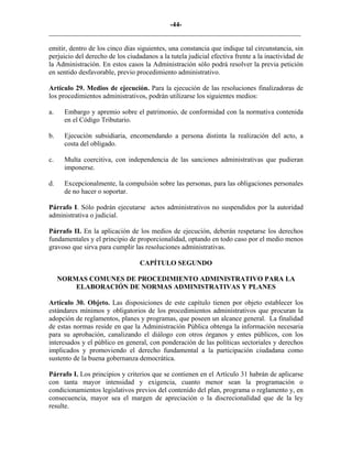 -44-
_________________________________________________________________________
emitir, dentro de los cinco días siguientes, una constancia que indique tal circunstancia, sin
perjuicio del derecho de los ciudadanos a la tutela judicial efectiva frente a la inactividad de
la Administración. En estos casos la Administración sólo podrá resolver la previa petición
en sentido desfavorable, previo procedimiento administrativo.
Artículo 29. Medios de ejecución. Para la ejecución de las resoluciones finalizadoras de
los procedimientos administrativos, podrán utilizarse los siguientes medios:
a. Embargo y apremio sobre el patrimonio, de conformidad con la normativa contenida
en el Código Tributario.
b. Ejecución subsidiaria, encomendando a persona distinta la realización del acto, a
costa del obligado.
c. Multa coercitiva, con independencia de las sanciones administrativas que pudieran
imponerse.
d. Excepcionalmente, la compulsión sobre las personas, para las obligaciones personales
de no hacer o soportar.
Párrafo I. Sólo podrán ejecutarse actos administrativos no suspendidos por la autoridad
administrativa o judicial.
Párrafo II. En la aplicación de los medios de ejecución, deberán respetarse los derechos
fundamentales y el principio de proporcionalidad, optando en todo caso por el medio menos
gravoso que sirva para cumplir las resoluciones administrativas.
CAPÍTULO SEGUNDO
NORMAS COMUNES DE PROCEDIMIENTO ADMINISTRATIVO PARA LA
ELABORACIÓN DE NORMAS ADMINISTRATIVAS Y PLANES
Artículo 30. Objeto. Las disposiciones de este capítulo tienen por objeto establecer los
estándares mínimos y obligatorios de los procedimientos administrativos que procuran la
adopción de reglamentos, planes y programas, que poseen un alcance general. La finalidad
de estas normas reside en que la Administración Pública obtenga la información necesaria
para su aprobación, canalizando el diálogo con otros órganos y entes públicos, con los
interesados y el público en general, con ponderación de las políticas sectoriales y derechos
implicados y promoviendo el derecho fundamental a la participación ciudadana como
sustento de la buena gobernanza democrática.
Párrafo I. Los principios y criterios que se contienen en el Artículo 31 habrán de aplicarse
con tanta mayor intensidad y exigencia, cuanto menor sean la programación o
condicionamientos legislativos previos del contenido del plan, programa o reglamento y, en
consecuencia, mayor sea el margen de apreciación o la discrecionalidad que de la ley
resulte.
 