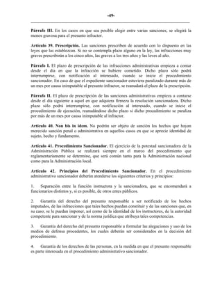 -49-
_________________________________________________________________________
Párrafo III. En los casos en que sea posible elegir entre varias sanciones, se elegirá la
menos gravosa para el presunto infractor.
Artículo 39. Prescripción. Las sanciones prescriben de acuerdo con lo dispuesto en las
leyes que las establezcan. Si no se contempla plazo alguno en la ley, las infracciones muy
graves prescribirán a los cinco años, las graves a los tres años y las leves al año.
Párrafo I. El plazo de prescripción de las infracciones administrativas empieza a contar
desde el día en que la infracción se hubiere cometido. Dicho plazo sólo podrá
interrumpirse, con notificación al interesado, cuando se inicie el procedimiento
sancionador. En caso de que el expediente sancionador estuviera paralizado durante más de
un mes por causa inimputable al presunto infractor, se reanudará el plazo de la prescripción.
Párrafo II. El plazo de prescripción de las sanciones administrativas empieza a contarse
desde el día siguiente a aquel en que adquiera firmeza la resolución sancionadora. Dicho
plazo sólo podrá interrumpirse, con notificación al interesado, cuando se inicie el
procedimiento de ejecución, reanudándose dicho plazo si dicho procedimiento se paraliza
por más de un mes por causa inimputable al infractor.
Artículo 40. Non bis in idem. No podrán ser objeto de sanción los hechos que hayan
merecido sanción penal o administrativa en aquellos casos en que se aprecie identidad de
sujeto, hecho y fundamento.
Artículo 41. Procedimiento Sancionador. El ejercicio de la potestad sancionadora de la
Administración Pública se realizará siempre en el marco del procedimiento que
reglamentariamente se determine, que será común tanto para la Administración nacional
como para la Administración local.
Artículo 42. Principios del Procedimiento Sancionador. En el procedimiento
administrativo sancionador deberán atenderse los siguientes criterios y principios:
1. Separación entre la función instructora y la sancionadora, que se encomendará a
funcionarios distintos y, si es posible, de otros entes públicos.
2. Garantía del derecho del presunto responsable a ser notificado de los hechos
imputados, de las infracciones que tales hechos puedan constituir y de las sanciones que, en
su caso, se le puedan imponer, así como de la identidad de los instructores, de la autoridad
competente para sancionar y de la norma jurídica que atribuya tales competencias.
3. Garantía del derecho del presunto responsable a formular las alegaciones y uso de los
medios de defensa procedentes, los cuales deberán ser considerados en la decisión del
procedimiento.
4. Garantía de los derechos de las personas, en la medida en que el presunto responsable
es parte interesada en el procedimiento administrativo sancionador.
 