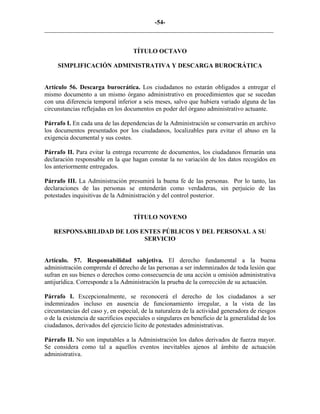 -54-
_________________________________________________________________________
TÍTULO OCTAVO
SIMPLIFICACIÓN ADMINISTRATIVA Y DESCARGA BUROCRÁTICA
Artículo 56. Descarga burocrática. Los ciudadanos no estarán obligados a entregar el
mismo documento a un mismo órgano administrativo en procedimientos que se sucedan
con una diferencia temporal inferior a seis meses, salvo que hubiera variado alguna de las
circunstancias reflejadas en los documentos en poder del órgano administrativo actuante.
Párrafo I. En cada una de las dependencias de la Administración se conservarán en archivo
los documentos presentados por los ciudadanos, localizables para evitar el abuso en la
exigencia documental y sus costes.
Párrafo II. Para evitar la entrega recurrente de documentos, los ciudadanos firmarán una
declaración responsable en la que hagan constar la no variación de los datos recogidos en
los anteriormente entregados.
Párrafo III. La Administración presumirá la buena fe de las personas. Por lo tanto, las
declaraciones de las personas se entenderán como verdaderas, sin perjuicio de las
potestades inquisitivas de la Administración y del control posterior.
TÍTULO NOVENO
RESPONSABILIDAD DE LOS ENTES PÚBLICOS Y DEL PERSONAL A SU
SERVICIO
Artículo. 57. Responsabilidad subjetiva. El derecho fundamental a la buena
administración comprende el derecho de las personas a ser indemnizados de toda lesión que
sufran en sus bienes o derechos como consecuencia de una acción u omisión administrativa
antijurídica. Corresponde a la Administración la prueba de la corrección de su actuación.
Párrafo I. Excepcionalmente, se reconocerá el derecho de los ciudadanos a ser
indemnizados incluso en ausencia de funcionamiento irregular, a la vista de las
circunstancias del caso y, en especial, de la naturaleza de la actividad generadora de riesgos
o de la existencia de sacrificios especiales o singulares en beneficio de la generalidad de los
ciudadanos, derivados del ejercicio lícito de potestades administrativas.
Párrafo II. No son imputables a la Administración los daños derivados de fuerza mayor.
Se considera como tal a aquellos eventos inevitables ajenos al ámbito de actuación
administrativa.
 
