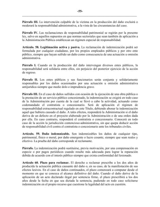 -55-
_________________________________________________________________________
Párrafo III. La intervención culpable de la víctima en la producción del daño excluirá o
moderará la responsabilidad administrativa, a la vista de las circunstancias del caso.
Párrafo IV. Las reclamaciones de responsabilidad patrimonial se regirán por la presente
ley, salvo en aquellos supuestos en que normas sectoriales que sean también de aplicación a
la Administración Pública establezcan un régimen especial de responsabilidad.
Artículo. 58. Legitimación activa y pasiva. La reclamación de indemnización podrá ser
formulada por cualquier ciudadano, por los propios empleados públicos y por otro ente
público, siempre que hayan sufrido un daño como consecuencia de una actuación u omisión
administrativa.
Párrafo I. Cuando en la producción del daño intervengan diversos entes públicos, la
responsabilidad será solidaria entre ellos, sin perjuicio del posterior ejercicio de la acción
de regreso.
Párrafo II. Los entes públicos y sus funcionarios serán conjunta y solidariamente
responsables por los daños ocasionados por una actuación u omisión administrativa
antijurídica siempre que medie dolo o imprudencia grave.
Párrafo III. En el caso de daños sufridos con ocasión de la ejecución de una obra pública o
la prestación de un servicio público concesionado, la indemnización se exigirá en todo caso
de la Administración por cuenta de la cual se llevó a cabo la actividad, actuando como
codemandado el contratista o concesionario. Será de aplicación el régimen de
responsabilidad extracontractual regulado en este Título, debiendo abonar la indemnización
aquel que hubiera causado el daño. A tales efectos, responderá la Administración si el daño
deriva de un defecto en el proyecto elaborado por la Administración o de una orden dada
por ella. En caso contrario, responderá el contratista o concesionario. Conocerá en todo
caso de la acción la jurisdicción contencioso-administrativa, sin que quepa deducir acción
de responsabilidad civil contra el contratista o concesionario ante los tribunales civiles.
Artículo. 59. Daño indemnizable. Son indemnizables los daños de cualquier tipo,
patrimonial, físico o moral, por daño emergente o lucro cesante, siempre que sean reales y
efectivo. La prueba del daño corresponde al reclamante.
Párrafo. La indemnización podrá sustituirse, previa motivación, por una compensación en
especie o por pagos periódicos cuando resulte más adecuada para lograr la reparación
debida de acuerdo con el interés público siempre que exista conformidad del lesionado.
Artículo 60. Plazo para reclamar. El derecho a reclamar prescribe a los dos años de
producida la actuación pública causante del daño o, en su caso, de la manifestación de sus
efectos lesivos. En el caso de daños continuados, el plazo comenzará a computar desde el
momento en que se conozca el alcance definitivo del daño. Cuando el daño derive de la
aplicación de un acto declarado ilegal por sentencia firme, el plazo prescribirá a los dos
años desde la fecha en que sea dictada la sentencia, pudiendo en todo caso solicitarse
indemnización en el propio recurso que cuestione la legalidad del acto en cuestión.
 