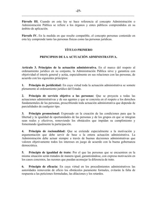 -27-
_________________________________________________________________________
Párrafo III. Cuando en esta ley se hace referencia al concepto Administración o
Administración Pública se refiere a los órganos y entes públicos comprendidos en su
ámbito de aplicación.
Párrafo IV. En la medida en que resulte compatible, el concepto personas contenido en
esta ley comprende tanto las personas físicas como las personas jurídicas.
TÍTULO PRIMERO
PRINCIPIOS DE LA ACTUACIÓN ADMINISTRATIVA.
Artículo 3. Principios de la actuación administrativa. En el marco del respeto al
ordenamiento jurídico en su conjunto, la Administración Pública sirve y garantiza con
objetividad el interés general y actúa, especialmente en sus relaciones con las personas, de
acuerdo con los siguientes principios:
1. Principio de juridicidad: En cuya virtud toda la actuación administrativa se somete
plenamente al ordenamiento jurídico del Estado.
2. Principio de servicio objetivo a las personas: Que se proyecta a todas las
actuaciones administrativas y de sus agentes y que se concreta en el respeto a los derechos
fundamentales de las personas, proscribiendo toda actuación administrativa que dependa de
parcialidades de cualquier tipo.
3. Principio promocional: Expresado en la creación de las condiciones para que la
libertad y la igualdad de oportunidades de las personas y de los grupos en que se integran
sean reales y efectivos, removiendo los obstáculos que impidan su cumplimiento y
fomentando igualmente la participación.
4. Principio de racionalidad: Que se extiende especialmente a la motivación y
argumentación que debe servir de base a la entera actuación administrativa. La
Administración debe actuar siempre a través de buenas decisiones administrativas que
valoren objetivamente todos los intereses en juego de acuerdo con la buena gobernanza
democrática.
5. Principio de igualdad de trato: Por el que las personas que se encuentren en la
misma situación serán tratados de manera igual, garantizándose, con expresa motivación en
los casos concretos, las razones que puedan aconsejar la diferencia de trato.
6. Principio de eficacia: En cuya virtud en los procedimientos administrativos las
autoridades removerán de oficio los obstáculos puramente formales, evitarán la falta de
respuesta a las peticiones formuladas, las dilaciones y los retardos.
 