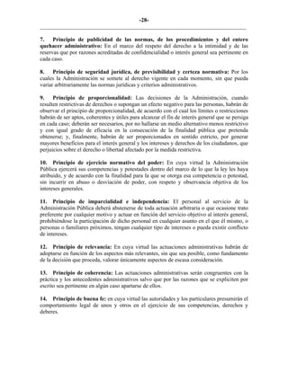 -28-
_________________________________________________________________________
7. Principio de publicidad de las normas, de los procedimientos y del entero
quehacer administrativo: En el marco del respeto del derecho a la intimidad y de las
reservas que por razones acreditadas de confidencialidad o interés general sea pertinente en
cada caso.
8. Principio de seguridad jurídica, de previsibilidad y certeza normativa: Por los
cuales la Administración se somete al derecho vigente en cada momento, sin que pueda
variar arbitrariamente las normas jurídicas y criterios administrativos.
9. Principio de proporcionalidad: Las decisiones de la Administración, cuando
resulten restrictivas de derechos o supongan un efecto negativo para las personas, habrán de
observar el principio de proporcionalidad, de acuerdo con el cual los límites o restricciones
habrán de ser aptos, coherentes y útiles para alcanzar el fin de interés general que se persiga
en cada caso; deberán ser necesarios, por no hallarse un medio alternativo menos restrictivo
y con igual grado de eficacia en la consecución de la finalidad pública que pretenda
obtenerse; y, finalmente, habrán de ser proporcionados en sentido estricto, por generar
mayores beneficios para el interés general y los intereses y derechos de los ciudadanos, que
perjuicios sobre el derecho o libertad afectado por la medida restrictiva.
10. Principio de ejercicio normativo del poder: En cuya virtud la Administración
Pública ejercerá sus competencias y potestades dentro del marco de lo que la ley les haya
atribuido, y de acuerdo con la finalidad para la que se otorga esa competencia o potestad,
sin incurrir en abuso o desviación de poder, con respeto y observancia objetiva de los
intereses generales.
11. Principio de imparcialidad e independencia: El personal al servicio de la
Administración Pública deberá abstenerse de toda actuación arbitraria o que ocasione trato
preferente por cualquier motivo y actuar en función del servicio objetivo al interés general,
prohibiéndose la participación de dicho personal en cualquier asunto en el que él mismo, o
personas o familiares próximos, tengan cualquier tipo de intereses o pueda existir conflicto
de intereses.
12. Principio de relevancia: En cuya virtud las actuaciones administrativas habrán de
adoptarse en función de los aspectos más relevantes, sin que sea posible, como fundamento
de la decisión que proceda, valorar únicamente aspectos de escasa consideración.
13. Principio de coherencia: Las actuaciones administrativas serán congruentes con la
práctica y los antecedentes administrativos salvo que por las razones que se expliciten por
escrito sea pertinente en algún caso apartarse de ellos.
14. Principio de buena fe: en cuya virtud las autoridades y los particulares presumirán el
comportamiento legal de unos y otros en el ejercicio de sus competencias, derechos y
deberes.
 