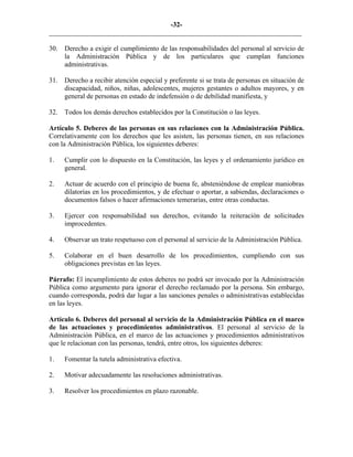 -32-
_________________________________________________________________________
30. Derecho a exigir el cumplimiento de las responsabilidades del personal al servicio de
la Administración Pública y de los particulares que cumplan funciones
administrativas.
31. Derecho a recibir atención especial y preferente si se trata de personas en situación de
discapacidad, niños, niñas, adolescentes, mujeres gestantes o adultos mayores, y en
general de personas en estado de indefensión o de debilidad manifiesta, y
32. Todos los demás derechos establecidos por la Constitución o las leyes.
Artículo 5. Deberes de las personas en sus relaciones con la Administración Pública.
Correlativamente con los derechos que les asisten, las personas tienen, en sus relaciones
con la Administración Pública, los siguientes deberes:
1. Cumplir con lo dispuesto en la Constitución, las leyes y el ordenamiento jurídico en
general.
2. Actuar de acuerdo con el principio de buena fe, absteniéndose de emplear maniobras
dilatorias en los procedimientos, y de efectuar o aportar, a sabiendas, declaraciones o
documentos falsos o hacer afirmaciones temerarias, entre otras conductas.
3. Ejercer con responsabilidad sus derechos, evitando la reiteración de solicitudes
improcedentes.
4. Observar un trato respetuoso con el personal al servicio de la Administración Pública.
5. Colaborar en el buen desarrollo de los procedimientos, cumpliendo con sus
obligaciones previstas en las leyes.
Párrafo: El incumplimiento de estos deberes no podrá ser invocado por la Administración
Pública como argumento para ignorar el derecho reclamado por la persona. Sin embargo,
cuando corresponda, podrá dar lugar a las sanciones penales o administrativas establecidas
en las leyes.
Artículo 6. Deberes del personal al servicio de la Administración Pública en el marco
de las actuaciones y procedimientos administrativos. El personal al servicio de la
Administración Pública, en el marco de las actuaciones y procedimientos administrativos
que le relacionan con las personas, tendrá, entre otros, los siguientes deberes:
1. Fomentar la tutela administrativa efectiva.
2. Motivar adecuadamente las resoluciones administrativas.
3. Resolver los procedimientos en plazo razonable.
 