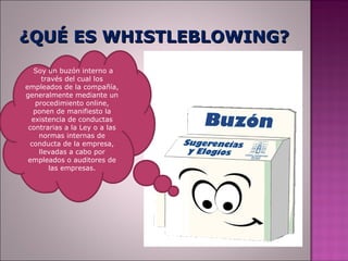 ¿QUÉ ES WHISTLEBLOWING?
   Soy un buzón interno a
     través del cual los
empleados de la compañía,
generalmente mediante un
   procedimiento online,
   ponen de manifiesto la
  existencia de conductas
 contrarias a la Ley o a las
    normas internas de
  conducta de la empresa,
    llevadas a cabo por
 empleados o auditores de
       las empresas.
 